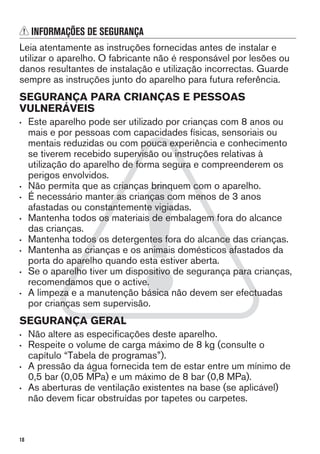 INFORMAÇÕES DE SEGURANÇA
Leia atentamente as instruções fornecidas antes de instalar e
utilizar o aparelho. O fabricante não é responsável por lesões ou
danos resultantes de instalação e utilização incorrectas. Guarde
sempre as instruções junto do aparelho para futura referência.
SEGURANÇA PARA CRIANÇAS E PESSOAS
VULNERÁVEIS
• Este aparelho pode ser utilizado por crianças com 8 anos ou
mais e por pessoas com capacidades físicas, sensoriais ou
mentais reduzidas ou com pouca experiência e conhecimento
se tiverem recebido supervisão ou instruções relativas à
utilização do aparelho de forma segura e compreenderem os
perigos envolvidos.
• Não permita que as crianças brinquem com o aparelho.
• É necessário manter as crianças com menos de 3 anos
afastadas ou constantemente vigiadas.
• Mantenha todos os materiais de embalagem fora do alcance
das crianças.
• Mantenha todos os detergentes fora do alcance das crianças.
• Mantenha as crianças e os animais domésticos afastados da
porta do aparelho quando esta estiver aberta.
• Se o aparelho tiver um dispositivo de segurança para crianças,
recomendamos que o active.
• A limpeza e a manutenção básica não devem ser efectuadas
por crianças sem supervisão.
SEGURANÇA GERAL
• Não altere as especificações deste aparelho.
• Respeite o volume de carga máximo de 8 kg (consulte o
capítulo “Tabela de programas”).
• A pressão da água fornecida tem de estar entre um mínimo de
0,5 bar (0,05 MPa) e um máximo de 8 bar (0,8 MPa).
• As aberturas de ventilação existentes na base (se aplicável)
não devem ficar obstruídas por tapetes ou carpetes.
18
 
