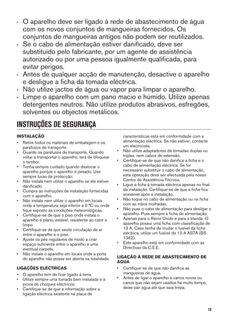 • O aparelho deve ser ligado à rede de abastecimento de água
com os novos conjuntos de mangueiras fornecidos. Os
conjuntos de mangueiras antigos não podem ser reutilizados.
• Se o cabo de alimentação estiver danificado, deve ser
substituído pelo fabricante, por um agente de assistência
autorizado ou por uma pessoa igualmente qualificada, para
evitar perigos.
• Antes de qualquer acção de manutenção, desactive o aparelho
e desligue a ficha da tomada eléctrica.
• Não utilize jactos de água ou vapor para limpar o aparelho.
• Limpe o aparelho com um pano macio e húmido. Utilize apenas
detergentes neutros. Não utilize produtos abrasivos, esfregões,
solventes ou objectos metálicos.
INSTRUÇÕES DE SEGURANÇA
INSTALAÇÃO
• Retire todos os materiais de embalagem e os
parafusos de transporte.
• Guarde os parafusos de transporte. Quando
voltar a transportar o aparelho, terá de bloquear
o tambor.
• Tenha sempre cuidado quando deslocar o
aparelho porque o aparelho é pesado. Use
sempre luvas de protecção.
• Não instale nem utilize o aparelho se ele estiver
danificado.
• Cumpra as instruções de instalação fornecidas
com o aparelho.
• Não instale nem utilize o aparelho em locais
onde a temperatura seja inferior a 0 °C ou onde
fique exposto às condições meteorológicas.
• Certifique-se de que o piso onde instala o
aparelho é plano, estável, resistente ao calor e
limpo.
• Certifique-se de que existe circulação de ar
entre o aparelho e o piso.
• Ajuste os pés reguláveis de modo a criar
espaço suficiente entre o aparelho e uma
eventual carpete.
• Não instale o aparelho em locais onde a porta
do aparelho não possa ser aberta na totalidade.
LIGAÇÕES ELÉCTRICAS
• O aparelho tem de ficar ligado à terra.
• Utilize sempre uma tomada bem instalada e à
prova de choques eléctricos.
• Certifique-se de que a informação sobre a
ligação eléctrica existente na placa de
características está em conformidade com a
alimentação eléctrica. Se não estiver, contacte
um electricista.
• Não utilize adaptadores de tomadas duplas ou
triplas, nem cabos de extensão.
• Certifique-se de que não danifica a ficha e o
cabo de alimentação eléctrica. Se for
necessário substituir o cabo de alimentação,
esta operação deve ser efectuada pelo nosso
Centro de Assistência Técnica.
• Ligue a ficha à tomada eléctrica apenas no final
da instalação. Certifique-se de que a ficha fica
acessível após a instalação.
• Não toque no cabo de alimentação ou na ficha
com as mãos molhadas.
• Não puxe o cabo de alimentação para desligar o
aparelho. Puxe sempre a ficha de alimentação.
• Apenas para o Reino Unido e para a Irlanda: O
aparelho possui uma ficha com classificação de
13 A. Caso tenha de mudar o fusível da ficha
eléctrica, utilize um fusível de 13 A ASTA (BS
1362).
• Este aparelho está em conformidade com as
Directivas da C.E.E.
LIGAÇÃO À REDE DE ABASTECIMENTO DE
ÁGUA
• Certifique-se de que não danifica as
mangueiras de água.
• Antes de ligar o aparelho a canos novos ou
canos que não sejam usados há muito tempo,
deixe sair água até que saia limpa.
19
 