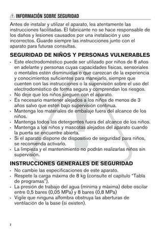 INFORMACIÓN SOBRE SEGURIDAD
Antes de instalar y utilizar el aparato, lea atentamente las
instrucciones facilitadas. El fabricante no se hace responsable de
los daños y lesiones causados por una instalación y uso
incorrectos. Guarde siempre las instrucciones junto con el
aparato para futuras consultas.
SEGURIDAD DE NIÑOS Y PERSONAS VULNERABLES
• Este electrodoméstico puede ser utilizado por niños de 8 años
en adelante y personas cuyas capacidades físicas, sensoriales
o mentales estén disminuidas o que carezcan de la experiencia
y conocimientos suficientes para manejarlo, siempre que
cuenten con las instrucciones o la supervisión sobre el uso del
electrodoméstico de forma segura y comprendan los riesgos.
• No deje que los niños jueguen con el aparato.
• Es necesario mantener alejados a los niños de menos de 3
años salvo que estén bajo supervisión continua.
• Mantenga los materiales de embalaje fuera del alcance de los
niños.
• Mantenga todos los detergentes fuera del alcance de los niños.
• Mantenga a los niños y mascotas alejados del aparato cuando
la puerta se encuentre abierta.
• Si el aparato dispone de dispositivo de seguridad para niños,
se recomienda activarlo.
• La limpieza y el mantenimiento no podrán realizarlas niños sin
supervisión.
INSTRUCCIONES GENERALES DE SEGURIDAD
• No cambie las especificaciones de este aparato.
• Respete la carga máxima de 8 kg (consulte el capítulo “Tabla
de programas”).
• La presión de trabajo del agua (mínima y máxima) debe oscilar
entre 0,5 bares (0,05 MPa) y 8 bares (0,8 MPa)
• Vigile que ninguna alfombra obstruya las aberturas de
ventilación de la base (si existen).
2
 