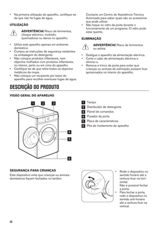 • Na primeira utilização do aparelho, certifique-se
de que não há fugas de água.
UTILIZAÇÃO
ADVERTÊNCIA! Risco de ferimentos,
choque eléctrico, incêndio,
queimaduras ou danos no aparelho.
• Utilize este aparelho apenas em ambiente
doméstico.
• Cumpra as instruções de segurança existentes
na embalagem do detergente.
• Não coloque produtos inflamáveis, nem
objectos molhados com produtos inflamáveis,
no interior, perto ou em cima do aparelho.
• Certifique-se de que retira todos os objectos
metálicos da roupa.
• Não coloque um recipiente por baixo do
aparelho para recolher eventuais fugas de água.
Contacte um Centro de Assistência Técnica
Autorizado para saber quais são os acessórios
que pode utilizar.
• Não toque no vidro da porta durante o
funcionamento de um programa. O vidro pode
estar quente.
ELIMINAÇÃO
ADVERTÊNCIA! Risco de ferimentos
ou asfixia.
• Desligue o aparelho da alimentação eléctrica.
• Corte o cabo de alimentação eléctrica e
elimine-o.
• Remova o trinco da porta para evitar que
crianças ou animais de estimação possam ficar
aprisionados no interior do aparelho.
DESCRIÇÃO DO PRODUTO
VISÃO GERAL DO APARELHO
1 2 3
5
6
4
1 Tampo
2 Distribuidor de detergente
3 Painel de comandos
4 Puxador da porta
5 Placa de características
6 Pés de nivelamento do aparelho
SEGURANÇA PARA CRIANÇAS
Este dispositivo evita que crianças ou animais
domésticos fiquem fechados no tambor.
• Rode o dispositivo no
sentido horário até a
ranhura ficar na hori-
zontal.
Não é possível fechar
a porta.
• Para fechar a porta,
rode o dispositivo no
sentido anti-horário
até a ranhura ficar na
vertical.
20
 