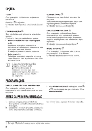 OPÇÕES
TEMP.
Com esta opção, pode alterar a temperatura
predefinida.
Indicador = água fria.
O indicador da temperatura seleccionada acende-
se.
CENTRIFUGAÇÃO
Com este botão, pode seleccionar uma destas
opções:
O indicador da opção seleccionada acende.
• Redução automática da centrifugação
Seleccione esta opção para reduzir a
velocidade de centrifugação para metade, mas
nunca para menos de 400 rpm.
É adequada para tecidos muito delicados.
• Cuba cheia
Seleccione esta opção para evitar vincos na
roupa. O tambor roda regularmente para evitar
vincos na roupa.
A água fica no tambor quando o
programa termina. A porta
permanece bloqueada. É
necessário escoar a água para
desbloquear a porta. Para escoar a
água, consulte a secção “No fim
do programa”.
SUPER RÁPIDO
Prima este botão para diminuir a duração do
programa.
Seleccione esta opção apenas para peças com
sujidade ligeira ou para refrescar peças.
O indicador correspondente acende.
ENXAGUAMENTO EXTRA
Com esta opção, pode adicionar alguns
enxaguamentos a um programa de lavagem.
Utilize esta opção para lavar roupa de pessoas
alérgicas a detergentes e em áreas onde a água
seja macia.
O indicador correspondente acende-se.1)
INÍCIO DIFERIDO
Com esta opção, pode atrasar o início de um
programa por 3, 6 ou 9 horas.
O indicador do atraso seleccionado acende.
PROGRAMAÇÕES
ENXAGUAMENTO EXTRA PERMANENTE
Com esta opção, pode ter sempre um
enxaguamento extra quando seleccionar um novo
programa.
• Para activar/desactivar esta opção, prima
e em simultâneo até que o indicador se
acenda/apague.
ANTES DA PRIMEIRA UTILIZAÇÃO
1. Coloque uma pequena quantidade de
detergente no compartimento destinado à fase
de lavagem.
2. Seleccione e inicie um programa para algodão
com a temperatura mais elevada, sem roupa.
Isto remove toda a sujidade do tambor e da cuba.
1) Consulte “Definições” para ver como activar esta opção.
26
 
