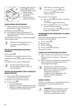 A
Quando a aba estiver na
posição B e pretender
utilizar detergente em pó:
1. Retire a gaveta.
2. Coloque a aba na
posição A.
3. Volte a colocar a
gaveta na cavidade.
SELECCIONAR UM PROGRAMA
1. Rode o selector de programas para o
programa que desejar e seleccione-o:
O indicador do botão pisca.
2. Se necessário, altere a temperatura e a
velocidade de centrifugação ou acrescente
opções aplicáveis.
Quando activar uma opção, o indicador da opção
seleccionada acende.
Se fizer uma selecção incorrecta, o
indicador do botão pisca a
vermelho.
INICIAR UM PROGRAMA SEM INÍCIO
DIFERIDO
Prima o botão .
O indicador correspondente pára de piscar.
O indicador da fase acende e permanece
aceso.
O programa inicia e a porta é bloqueada.
A bomba de escoamento pode
funcionar algum tempo no início do
ciclo de lavagem.
INICIAR UM PROGRAMA COM A OPÇÃO DE
INÍCIO DIFERIDO
1. Prima o botão repetidamente para
seleccionar o atraso que pretender.
O indicador do atraso definido acende.
2. Prima o botão :
• A porta é bloqueada.
• O aparelho inicia a contagem decrescente.
• Quando a contagem decrescente terminar,
o programa inicia automaticamente.
Pode alterar ou cancelar o atraso
antes de premir o botão . Após
premir o botão , pode apenas
cancelar o atraso.
Para cancelar o início diferido:
a. Prima o botão para colocar o aparelho
em pausa.
O indicador correspondente pisca.
b. Prima o botão uma vez e o indicador
do atraso definido apaga-se.
Prima novamente o botão para iniciar o
programa imediatamente.
INTERROMPER UM PROGRAMA E ALTERAR
AS OPÇÕES
Pode alterar apenas algumas opções antes de
entrarem em funcionamento.
1. Prima o botão .
O indicador pisca.
2. Altere as opções.
3. Prima o botão novamente.
O programa continua.
CANCELAR UM PROGRAMA EM CURSO
1. Rode o selector de programas para a posição
para cancelar o programa e desactivar o
aparelho.
2. Rode o selector de programas novamente para
activar o aparelho. Já pode seleccionar um
novo programa de lavagem.
É possível que o aparelho escoe a
água antes de iniciar o novo programa.
Neste caso, certifique-se de que o
detergente ainda está no
compartimento do detergente; caso
contrário, adicione detergente
novamente.
ABRIR A PORTA
Quando um programa ou o início diferido está em
funcionamento, a porta do aparelho está
bloqueada.
CUIDADO! Se a temperatura e o nível
da água no tambor forem demasiado
elevados e o tambor ainda estiver a
rodar, não é possível abrir a porta.
28
 