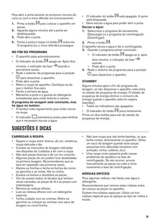 Para abrir a porta durante os primeiros minutos do
ciclo ou com o início diferido em funcionamento:
1. Prima o botão para colocar o aparelho em
pausa.
2. Aguarde alguns minutos até a porta ser
desbloqueada.
3. Pode abrir a porta.
4. Feche a porta e toque no botão outra vez.
O programa (ou o início diferido) prossegue.
NO FIM DO PROGRAMA
• O aparelho pára automaticamente.
• O indicador do botão apaga-se. Após dois
minutos, o indicador da fase acende e
permanece aceso.
• Rode o selector de programas para a posição
para desactivar o aparelho.
• Pode abrir a porta.
• Retire a roupa do aparelho. Certifique-se de
que o tambor fica vazio.
• Feche a torneira da água.
• Mantenha a porta e a gaveta do detergente
entreabertas para evitar bolores e odores.
O programa de lavagem está concluído, mas
há água no tambor:
• O tambor roda regularmente para evitar vincos
na roupa.
• O indicador permanece aceso para lembrar
que é necessário escoar a água.
• O indicador do botão está apagado. A porta
está bloqueada.
• Deve escoar a água para poder abrir a porta.
Escoar a água:
1. Seleccione o programa de escoamento
(Descarga) ou o programa de centrifugação
(Centrifugar).
2. Prima o botão .
O aparelho escoa a água e faz a centrifugação.
3. Quando o programa estiver concluído:
• O indicador do botão apaga-se e, após
dois minutos, o indicador de fase
acende.
• Pode abrir a porta.
4. Rode o selector de programas para a posição
para desactivar o aparelho.
STANDBY
Alguns minutos após o fim do programa de
lavagem, se não desactivar o aparelho, este entra
no estado de poupança de energia. O estado de
poupança de energia diminui o consumo de
energia quando o aparelho está em espera
(standby):
• Todos os indicadores são apagados.
• O indicador do botão pisca lentamente.
Prima um dos botões para sair do estado de
poupança de energia.
SUGESTÕES E DICAS
CARREGAR A ROUPA
• Separe a roupa entre: branca, de cor, sintéticos,
roupa delicada e lãs.
• Cumpra as instruções de lavagem indicadas
nas etiquetas de cuidados a ter com a roupa.
• Não lave peças brancas e de cor em conjunto.
• Algumas peças de cor podem ficar desbotadas
na primeira lavagem. Recomendamos que as
lave em separado nas primeiras vezes.
• Abotoe as fronhas e feche os fechos de correr,
os ganchos e as molas. Ate os cintos.
• Esvazie os bolsos e desdobre as peças.
• Vire do avesso todos os tecidos que tenham
várias camadas, as peças de lã e as peças com
estampagens.
• Remova as nódoas difíceis.
• Lave as nódoas difíceis com um detergente
especial.
• Tenha cuidado com as cortinas. Retire os
ganchos ou coloque as cortinas num saco de
lavagem ou numa fronha.
• Não lave roupa que não tenha bainhas, ou que
tenha cortes, directamente no aparelho. Utilize
um saco de lavagem quando lavar peças
pequenas e/ou delicadas (soutiens com
armação, cintos, collants, etc.).
• Uma carga muito pequena pode causar
problemas de equilíbrio na fase de
centrifugação. Se isto ocorrer, arrume
manualmente as peças na cuba e inicie
novamente a fase de centrifugação.
NÓDOAS DIFÍCEIS
Para algumas nódoas, não basta usar água e
detergente.
Recomendamos que remova estas nódoas antes
de colocar as peças no aparelho.
Existem tira-nódoas especiais. Utilize um tira-
nódoas especial que se aplique ao tipo de nódoa e
tecido.
29
 