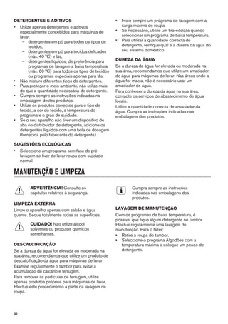 DETERGENTES E ADITIVOS
• Utilize apenas detergentes e aditivos
especialmente concebidos para máquinas de
lavar:
– detergentes em pó para todos os tipos de
tecidos,
– detergentes em pó para tecidos delicados
(máx. 40 °C) e lãs,
– detergentes líquidos, de preferência para
programas de lavagem a baixa temperatura
(máx. 60 °C) para todos os tipos de tecidos
ou programas especiais apenas para lãs.
• Não misture diferentes tipos de detergentes.
• Para proteger o meio ambiente, não utilize mais
do que a quantidade necessária de detergente.
• Cumpra sempre as instruções indicadas na
embalagem destes produtos.
• Utilize os produtos correctos para o tipo de
tecido, a cor do tecido, a temperatura do
programa e o grau de sujidade.
• Se o seu aparelho não tiver um dispositivo de
aba no distribuidor de detergente, adicione os
detergentes líquidos com uma bola de dosagem
(fornecida pelo fabricante do detergente).
SUGESTÕES ECOLÓGICAS
• Seleccione um programa sem fase de pré-
lavagem se tiver de lavar roupa com sujidade
normal.
• Inicie sempre um programa de lavagem com a
carga máxima de roupa.
• Se necessário, utilize um tira-nódoas quando
seleccionar um programa de baixa temperatura.
• Para utilizar a quantidade correcta de
detergente, verifique qual é a dureza da água do
seu sistema doméstico
DUREZA DA ÁGUA
Se a dureza da água for elevada ou moderada na
sua área, recomendamos que utilize um amaciador
de água para máquinas de lavar. Nas áreas onde a
água for macia, não é necessário usar um
amaciador de água.
Para conhecer a dureza da água na sua área,
contacte os serviços de abastecimento de água
locais.
Utilize a quantidade correcta de amaciador da
água. Cumpra as instruções indicadas nas
embalagens dos produtos.
MANUTENÇÃO E LIMPEZA
ADVERTÊNCIA! Consulte os
capítulos relativos à segurança.
LIMPEZA EXTERNA
Limpe o aparelho apenas com sabão e água
quente. Seque totalmente todas as superfícies.
CUIDADO! Não utilize álcool,
solventes ou produtos químicos
semelhantes.
DESCALCIFICAÇÃO
Se a dureza da água for elevada ou moderada na
sua área, recomendamos que utilize um produto de
descalcificação da água para máquinas de lavar.
Examine regularmente o tambor para evitar a
acumulação de calcário e ferrugem.
Para remover as partículas de ferrugem, utilize
apenas produtos próprios para máquinas de lavar.
Efectue este procedimento à parte da lavagem de
roupa.
Cumpra sempre as instruções
indicadas nas embalagens dos
produtos.
LAVAGEM DE MANUTENÇÃO
Com os programas de baixa temperatura, é
possível que fique algum detergente no tambor.
Efectue regularmente uma lavagem de
manutenção. Para o fazer:
• Retire a roupa do tambor.
• Seleccione o programa Algodões com a
temperatura máxima e coloque um pouco de
detergente.
30
 