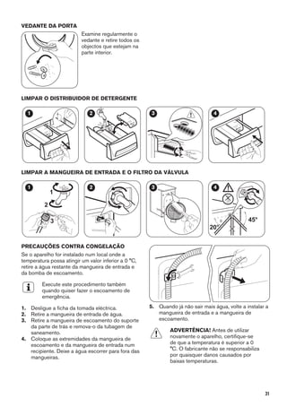VEDANTE DA PORTA
Examine regularmente o
vedante e retire todos os
objectos que estejam na
parte interior.
LIMPAR O DISTRIBUIDOR DE DETERGENTE
1 2 3 4
LIMPAR A MANGUEIRA DE ENTRADA E O FILTRO DA VÁLVULA
1
2
3
1 2 3
45°
20°
4
PRECAUÇÕES CONTRA CONGELAÇÃO
Se o aparelho for instalado num local onde a
temperatura possa atingir um valor inferior a 0 °C,
retire a água restante da mangueira de entrada e
da bomba de escoamento.
Execute este procedimento também
quando quiser fazer o escoamento de
emergência.
1. Desligue a ficha da tomada eléctrica.
2. Retire a mangueira de entrada de água.
3. Retire a mangueira de escoamento do suporte
da parte de trás e remova-o da tubagem de
saneamento.
4. Coloque as extremidades da mangueira de
escoamento e da mangueira de entrada num
recipiente. Deixe a água escorrer para fora das
mangueiras.
5. Quando já não sair mais água, volte a instalar a
mangueira de entrada e a mangueira de
escoamento.
ADVERTÊNCIA! Antes de utilizar
novamente o aparelho, certifique-se
de que a temperatura é superior a 0
°C. O fabricante não se responsabiliza
por quaisquer danos causados por
baixas temperaturas.
31
 