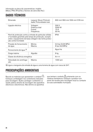 informação na placa de características: modelo
(Mod.), PNC (Prod.No.), Número de série (Ser.No.).
DADOS TÉCNICOS
Dimensão Largura/ Altura/ Profundi-
dade/ Profundidade total
600 mm/ 850 mm/ 559 mm/ 578 mm
Ligação eléctrica Voltagem
Potência total
Fusível
Frequência
230 V
2200 W
10 A
50 Hz
Nível de protecção contra a entrada de partículas sólidas
e humidade garantido pela tampa de protecção, excepto
onde o equipamento de baixa voltagem não tenha protec-
ção contra humidade
IPX4
Pressão do fornecimento
de água
Mínima
Máxima
0,5 bar (0,05 MPa)
8 bar (0,8 MPa)
Fornecimento de água 1) Água fria
Carga máxima Algodão 8 kg
Classe de eficiência energética A+++
Velocidade de centrifuga-
ção
Máxima 1000 rpm
1) Ligue a mangueira de entrada de água a uma torneira de água com rosca de 3/4".
PREOCUPAÇÕES AMBIENTAIS
Recicle os materiais que apresentem o símbolo .
Coloque a embalagem nos contentores indicados
para reciclagem. Ajude a proteger o ambiente e a
saúde pública através da reciclagem dos aparelhos
eléctricos e electrónicos. Não elimine os aparelhos
que tenham o símbolo juntamente com os
resíduos domésticos. Coloque o produto num
ponto de recolha para reciclagem local ou contacte
as suas autoridades municipais.
34
*
 