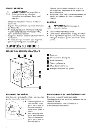 USO DEL APARATO
ADVERTENCIA! Podrían producirse
lesiones, descargas eléctricas,
incendios, quemaduras o daños en el
aparato.
• Utilice este aparato en entornos domésticos
solamente.
• Siga las instrucciones de seguridad del envase
de detergente.
• No coloque productos inflamables ni objetos
mojados con productos inflamables dentro,
cerca o encima del aparato.
• Asegúrese de sacar todos los objetos metálicos
de la colada.
• No coloque ningún recipiente bajo el aparato
para recoger el agua de posibles fugas.
Póngase en contacto con el servicio técnico
autorizado para asegurarse de los accesorios
que puede utilizar.
• No toque el cristal de la puerta mientras esté en
marcha un programa. El cristal puede estar
caliente.
DESECHO
ADVERTENCIA! Existe riesgo de
lesiones o asfixia.
• Desconecte el aparato de la red.
• Corte el cable de conexión a la red y deséchelo.
• Retire el pestillo de la puerta para evitar que los
niños y las mascotas queden encerrados en el
aparato.
DESCRIPCIÓN DEL PRODUCTO
DESCRIPCIÓN GENERAL DEL APARATO
1 2 3
5
6
4
1 Encimera
2 Dosificador de detergente
3 Panel de control
4 Tirador de la puerta
5 Placa de características
6 Pata para nivelación del aparato
SEGURIDAD PARA NIÑOS
Este dispositivo evita que los niños o las mascotas
queden encerrados en el tambor.
• Gire el dispositivo ha-
cia la derecha hasta
que la ranura esté en
posición horizontal.
No se puede cerrar la
puerta.
• Para cerrar la puerta,
gire el dispositivo ha-
cia la izquierda hasta
que la ranura esté en
posición vertical.
KIT DE LA PLACA DE FIJACIÓN (4055171146)
Disponible en su distribuidor autorizado.
Si instala el aparato en un zócalo, asegúrelo con las
placas de fijación.
Lea atentamente las instrucciones que se
suministran con el accesorio.
4
 