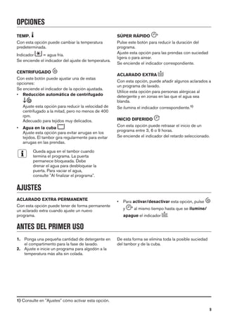 OPCIONES
TEMP.
Con esta opción puede cambiar la temperatura
predeterminada.
Indicador = agua fría.
Se enciende el indicador del ajuste de temperatura.
CENTRIFUGADO
Con este botón puede ajustar una de estas
opciones:
Se enciende el indicador de la opción ajustada.
• Reducción automática de centrifugado
Ajuste esta opción para reducir la velocidad de
centrifugado a la mitad, pero no menos de 400
rpm.
Adecuado para tejidos muy delicados.
• Agua en la cuba
Ajuste esta opción para evitar arrugas en los
tejidos. El tambor gira regularmente para evitar
arrugas en las prendas.
Queda agua en el tambor cuando
termina el programa. La puerta
permanece bloqueada. Debe
drenar el agua para desbloquear la
puerta. Para vaciar el agua,
consulte "Al finalizar el programa".
SÚPER RÁPIDO
Pulse este botón para reducir la duración del
programa.
Ajuste esta opción para las prendas con suciedad
ligera o para airear.
Se enciende el indicador correspondiente.
ACLARADO EXTRA
Con esta opción, puede añadir algunos aclarados a
un programa de lavado.
Utilice esta opción para personas alérgicas al
detergente y en zonas en las que el agua sea
blanda.
Se ilumina el indicador correspondiente.1)
INICIO DIFERIDO
Con esta opción puede retrasar el inicio de un
programa entre 3, 6 o 9 horas.
Se enciende el indicador del retardo seleccionado.
AJUSTES
ACLARADO EXTRA PERMANENTE
Con esta opción puede tener de forma permanente
un aclarado extra cuando ajuste un nuevo
programa.
• Para activar/desactivar esta opción, pulse
y al mismo tiempo hasta que se ilumine/
apague el indicador .
ANTES DEL PRIMER USO
1. Ponga una pequeña cantidad de detergente en
el compartimento para la fase de lavado.
2. Ajuste e inicie un programa para algodón a la
temperatura más alta sin colada.
De esta forma se elimina toda la posible suciedad
del tambor y de la cuba.
1) Consulte en "Ajustes" cómo activar esta opción.
9
 