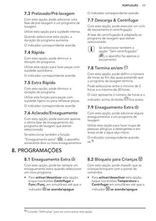 7.3 Prelavado/Pré-lavagem
Com esta opção, pode adicionar uma
fase de pré-lavagem a um programa de
lavagem.
Utilize esta opção para sujidade intensa.
Quando seleccionar esta opção, a
duração do programa aumenta.
O indicador correspondente acende.
7.4 Rápido
Com esta opção, pode diminuir a
duração do programa.
Utilize esta opção para lavar peças com
sujidade quotidiana.
O indicador correspondente acende.
7.5 Extra Rápido
Com esta opção, pode diminuir a
duração do programa.
Utilize esta função para peças com
sujidade ligeira ou para refrescar peças.
O indicador correspondente acende.
7.6 Aclarado/Enxaguamento
Com esta opção, pode executar apenas
a última fase de enxaguamento do
programa de lavagem que estiver
seleccionado.
Se seleccionar também a função
“Enxaguamento extra” ( ), o aparelho
acrescenta dois ou mais enxaguamentos.
O indicador correspondente acende.
7.7 Descarga & Centrifugar
Com esta opção, pode executar um ciclo
de escoamento e centrifugação.
A fase de centrifugação é adaptada ao
programa de lavagem que estiver
seleccionado.
Se seleccionar também a
opção “Sem centrifugação”
( ), o aparelho faz apenas o
escoamento.
7.8 Termina en/em
Com esta opção, pode definir o número
de horas ao fim das quais pretende que
o programa de lavagem termine.
Pode seleccionar entre o mínimo de 3
horas e o máximo de 20 horas.
O visor apresenta o número de horas e o
indicador acima do botão fica aceso.
7.9 Enxaguamento Extra
Com esta opção, pode adicionar alguns
enxaguamentos a um programa de
lavagem.
Utilize esta opção para lavar roupa de
pessoas alérgicas a detergentes e em
áreas onde a água seja macia.
O indicador correspondente acende-
se.1)
8. PROGRAMAÇÕES
8.1 Enxaguamento Extra
Com esta opção, pode ter sempre um
enxaguamento extra quando seleccionar
um novo programa.
• Para activar/desactivar esta opção,
toque nos botões Centrifugar e
Func./Funç. em simultâneo até que o
indicador se acenda/apague.
8.2 Bloqueio para Crianças
Com esta opção, pode impedir que as
crianças brinquem com o painel de
comandos.
• Para activar/desactivar esta opção,
toque nos botões Temperatura e
Centrifugar em simultâneo até que o
indicador se acenda/apague.
1) Consulte “Definições” para ver como activar esta opção.
PORTUGUÊS 11
 