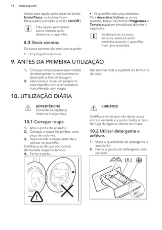 Active esta opção após tocar no botão
Inicio/Pausa: os botões ficam
bloqueados (excepto o botão On/Off ).
Esta opção permanece
activa mesmo após
desactivar o aparelho.
8.3 Sinais sonoros
Os sinais sonoros são emitidos quando:
• Um programa termina.
• O aparelho tem uma anomalia.
Para desactivar/activar os sinais
sonoros, toque nos botões Programas e
Temperatura em simultâneo durante 4
segundos.
Se desactivar os sinais
sonoros, estes só serão
emitidos quando o aparelho
tiver uma anomalia.
9. ANTES DA PRIMEIRA UTILIZAÇÃO
1. Coloque uma pequena quantidade
de detergente no compartimento
destinado à fase de lavagem.
2. Seleccione e inicie um programa
para algodão com a temperatura
mais elevada, sem roupa.
Isto remove toda a sujidade do tambor e
da cuba.
10. UTILIZAÇÃO DIÁRIA
ADVERTÊNCIA!
Consulte os capítulos
relativos à segurança.
10.1 Carregar roupa
1. Abra a porta do aparelho.
2. Coloque a roupa no tambor, uma
peça de cada vez.
3. Deve sacudir a roupa antes de a
colocar no aparelho.
Certifique-se de que não coloca
demasiada roupa no tambor.
4. Feche a porta.
CUIDADO!
Certifique-se de que não deixa roupa
entre o vedante e a porta. Existe o risco
de fuga de água ou danos na roupa.
10.2 Utilizar detergente e
aditivos
1. Meça a quantidade de detergente e
amaciador.
2. Feche a gaveta do detergente com
cuidado
www.aeg.com12
 
