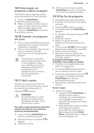 10.9 Interromper um
programa e alterar as opções
Pode alterar apenas algumas opções
antes de entrarem em funcionamento.
1. Toque em Inicio/Pausa.
O indicador deste botão pisca.
2. Altere as opções. Se alterar alguma
opção, a opção Termina en/em (se
seleccionada) é desactivada.
3. Toque em Inicio/Pausa novamente.
O programa continua.
10.10 Cancelar um programa
em curso
1. Prima o botão On/Off durante alguns
segundos para cancelar o programa
e desactivar o aparelho.
2. Prima o mesmo botão outra vez para
activar o aparelho. Já pode
seleccionar um novo programa de
lavagem.
É possível que o aparelho
escoe a água antes de iniciar
o novo programa. Neste
caso, certifique-se de que o
detergente ainda está no
compartimento do
detergente; caso contrário,
adicione detergente
novamente.
10.11 Abrir a porta
Quando um programa (ou Termina
en/em) está em funcionamento, a porta
do aparelho está bloqueada. O
indicador está aceso.
CUIDADO!
Se a temperatura e o nível
da água no tambor forem
demasiado elevados, não é
possível abrir a porta.
Para abrir a porta durante os primeiros
minutos do ciclo (ou com oTermina
en/em em funcionamento):
1. Toque no botão Inicio/Pausa para
colocar o aparelho em pausa.
2. Aguarde até que o indicador se
apague.
3. Pode abrir a porta.
4. Feche a porta e toque no botão
Inicio/Pausa outra vez. O programa
(ou o Termina en/em) prossegue.
10.12 No fim do programa
• O aparelho pára automaticamente.
• É emitido um sinal sonoro (se estiver
activado).
• O símbolo acende-se no visor.
• O indicador do botão Inicio/Pausa
apaga-se.
• O indicador de bloqueio da porta
apaga-se.
• Pode abrir a porta.
• Retire a roupa do aparelho.
Certifique-se de que o tambor fica
vazio.
• Prima o botão On/Off durante alguns
segundos para desactivar o aparelho.
• Feche a torneira da água.
• Mantenha a porta e a gaveta do
detergente entreabertas para evitar
bolores e odores.
O programa de lavagem está
concluído, mas há água no tambor:
• O tambor roda regularmente para
evitar vincos na roupa.
• O indicador pisca para lembrar
que é necessário escoar a água.
• O indicador de bloqueio da porta
está aceso. O indicador do botão
Inicio/Pausa pisca. A porta
permanece bloqueada.
• Deve escoar a água para poder abrir
a porta.
Escoar a água:
1. Para escoar a água.
• Toque no botão Inicio/Pausa. O
aparelho escoa a água e
centrifuga com a velocidade de
centrifugação máxima para o
programa de lavagem que estiver
seleccionado.
• Alternativamente, toque no botão
Centrifugar para alterar a
velocidade de centrifugação e
depois toque no botão Inicio/
Pausa. O aparelho escoa a água e
faz a centrifugação. Se
PORTUGUÊS 15
 