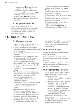 seleccionar , o aparelho faz
apenas o escoamento.
2. Quando o programa terminar e o
indicador de bloqueio da porta
se apagar, pode abrir a porta.
3. Prima o botão On/Off durante
alguns segundos para desactivar o
aparelho.
10.13 Opção AUTO-OFF
A opção de standby AUTO-OFF
desactiva automaticamente o aparelho
para diminuir o consumo de energia.
Todos os indicadores e o visor são
apagados quando:
• O aparelho não é utilizado durante 5
minutos antes de tocar em Inicio/
Pausa.
Prima o botão On/Off para activar
novamente o aparelho.
• 5 minutos após o fim do programa de
lavagem.
Prima o botão On/Off para activar
novamente o aparelho.
O visor apresenta o fim do último
programa seleccionado.
Toque no botão Programas se
pretender seleccionar um novo ciclo.
11. SUGESTÕES E DICAS
11.1 Carregar a roupa
• Separe a roupa entre: branca, de cor,
sintéticos, roupa delicada e lãs.
• Cumpra as instruções de lavagem
indicadas nas etiquetas de cuidados a
ter com a roupa.
• Não lave peças brancas e de cor em
conjunto.
• Algumas peças de cor podem ficar
desbotadas na primeira lavagem.
Recomendamos que as lave em
separado nas primeiras vezes.
• Abotoe as fronhas e feche os fechos
de correr, os ganchos e as molas. Ate
os cintos.
• Esvazie os bolsos e desdobre as
peças.
• Vire do avesso todos os tecidos que
tenham várias camadas, as peças de
lã e as peças com estampagens.
• Remova as nódoas difíceis.
• Lave as nódoas difíceis com um
detergente especial.
• Tenha cuidado com as cortinas. Retire
os ganchos ou coloque as cortinas
num saco de lavagem ou numa
fronha.
• Não lave roupa que não tenha
bainhas, ou que tenha cortes,
directamente no aparelho. Utilize um
saco de lavagem quando lavar peças
pequenas e/ou delicadas (soutiens
com armação, cintos, collants, etc.).
• Uma carga muito pequena pode
causar problemas de equilíbrio na
fase de centrifugação. Se isto ocorrer,
arrume manualmente as peças na
cuba e inicie novamente a fase de
centrifugação.
11.2 Nódoas difíceis
Para algumas nódoas, não basta usar
água e detergente.
Recomendamos que remova estas
nódoas antes de colocar as peças no
aparelho.
Existem tira-nódoas especiais. Utilize um
tira-nódoas especial que se aplique ao
tipo de nódoa e tecido.
11.3 Detergentes e aditivos
• Utilize apenas detergentes e aditivos
especialmente concebidos para
máquinas de lavar:
– detergentes em pó para todos os
tipos de tecidos,
– detergentes em pó para tecidos
delicados (máx. 40 °C) e lãs,
– detergentes líquidos, de
preferência para programas de
lavagem a baixa temperatura
(máx. 60 °C) para todos os tipos
de tecidos ou programas
especiais apenas para lãs.
• Não misture diferentes tipos de
detergentes.
• Para proteger o meio ambiente, não
utilize mais do que a quantidade
necessária de detergente.
www.aeg.com16
 