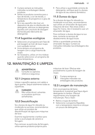 • Cumpra sempre as instruções
indicadas na embalagem destes
produtos.
• Utilize os produtos correctos para o
tipo de tecido, a cor do tecido, a
temperatura do programa e o grau de
sujidade.
• Se o seu aparelho não tiver um
dispositivo de aba no distribuidor de
detergente, adicione os detergentes
líquidos com uma bola de dosagem
(fornecida pelo fabricante do
detergente).
11.4 Sugestões ecológicas
• Seleccione um programa sem fase de
pré-lavagem se tiver de lavar roupa
com sujidade normal.
• Inicie sempre um programa de
lavagem com a carga máxima de
roupa.
• Se necessário, utilize um tira-nódoas
quando seleccionar um programa de
baixa temperatura.
• Para utilizar a quantidade correcta de
detergente, verifique qual é a dureza
da água do seu sistema doméstico
11.5 Dureza da água
Se a dureza da água for elevada ou
moderada na sua área, recomendamos
que utilize um amaciador de água para
máquinas de lavar. Nas áreas onde a
água for macia, não é necessário usar um
amaciador de água.
Para conhecer a dureza da água na sua
área, contacte os serviços de
abastecimento de água locais.
Utilize a quantidade correcta de
amaciador da água. Cumpra as
instruções indicadas nas embalagens dos
produtos.
12. MANUTENÇÃO E LIMPEZA
ADVERTÊNCIA!
Consulte os capítulos
relativos à segurança.
12.1 Limpeza externa
Limpe o aparelho apenas com sabão e
água quente. Seque totalmente todas as
superfícies.
CUIDADO!
Não utilize álcool, solventes
ou produtos químicos
semelhantes.
12.2 Descalcificação
Se a dureza da água for elevada ou
moderada na sua área, recomendamos
que utilize um produto de
descalcificação da água para máquinas
de lavar.
Examine regularmente o tambor para
evitar a acumulação de calcário e
ferrugem.
Para remover as partículas de ferrugem,
utilize apenas produtos próprios para
máquinas de lavar. Efectue este
procedimento à parte da lavagem de
roupa.
Cumpra sempre as
instruções indicadas nas
embalagens dos produtos.
12.3 Lavagem de manutenção
Com os programas de baixa
temperatura, é possível que fique algum
detergente no tambor. Efectue
regularmente uma lavagem de
manutenção. Para o fazer:
• Retire a roupa do tambor.
• Seleccione o programa Algodões
com a temperatura máxima e coloque
um pouco de detergente.
PORTUGUÊS 17
 