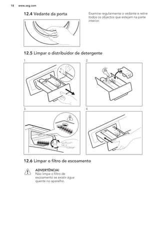 12.4 Vedante da porta Examine regularmente o vedante e retire
todos os objectos que estejam na parte
interior.
12.5 Limpar o distribuidor de detergente
1. 2.
3. 4.
12.6 Limpar o filtro de escoamento
ADVERTÊNCIA!
Não limpe o filtro de
escoamento se existir água
quente no aparelho.
www.aeg.com18
 