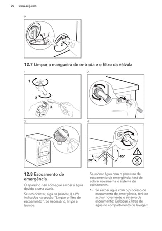 9.
2
1
12.7 Limpar a mangueira de entrada e o filtro da válvula
1.
1
2
3
2.
3. 4.
45°
20°
12.8 Escoamento de
emergência
O aparelho não consegue escoar a água
devido a uma avaria.
Se isto ocorrer, siga os passos (1) a (9)
indicados na secção “Limpar o filtro de
escoamento”. Se necessário, limpe a
bomba.
Se escoar água com o processo de
escoamento de emergência, terá de
activar novamente o sistema de
escoamento:
1. Se escoar água com o processo de
escoamento de emergência, terá de
activar novamente o sistema de
escoamento: Coloque 2 litros de
água no compartimento de lavagem
www.aeg.com20
 