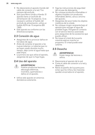 • No desconecte el aparato tirando del
cable de conexión a la red. Tire
siempre del enchufe.
• Solo para Reino Unido e Irlanda. El
aparato tiene un enchufe de
alimentación de 13 amperios. Si es
necesario cambiar el fusible del
enchufe de alimentación, utilice un
fusible ASTA de 13 amperios (BS
1362).
• Este aparato es conforme con las
directivas europeas.
2.3 Conexión de agua
• Asegúrese de no provocar daños en
los tubos de agua.
• Antes de conectar el aparato a las
nuevas tuberías o a tuberías que no
se hayan usado durante mucho
tiempo, deje correr el agua hasta que
esté limpia.
• La primera vez que utilice el aparato,
asegúrese de que no haya fugas.
2.4 Uso del aparato
ADVERTENCIA!
Podrían producirse lesiones,
descargas eléctricas,
incendios, quemaduras o
daños en el aparato.
• Utilice este aparato en entornos
domésticos solamente.
• Siga las instrucciones de seguridad
del envase de detergente.
• No coloque productos inflamables ni
objetos mojados con productos
inflamables dentro, cerca o encima
del aparato.
• Asegúrese de sacar todos los objetos
metálicos de la colada.
• No coloque ningún recipiente bajo el
aparato para recoger el agua de
posibles fugas. Póngase en contacto
con el servicio técnico autorizado
para asegurarse de los accesorios que
puede utilizar.
• No toque el cristal de la puerta
mientras esté en marcha un
programa. El cristal puede estar
caliente.
2.5 Desecho
ADVERTENCIA!
Existe riesgo de lesiones o
asfixia.
• Desconecte el aparato de la red.
• Corte el cable de conexión a la red y
deséchelo.
• Retire el pestillo de la puerta para
evitar que los niños y las mascotas
queden encerrados en el aparato.
www.aeg.com28
 