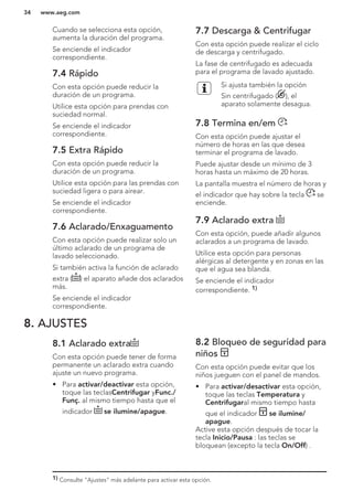 Cuando se selecciona esta opción,
aumenta la duración del programa.
Se enciende el indicador
correspondiente.
7.4 Rápido
Con esta opción puede reducir la
duración de un programa.
Utilice esta opción para prendas con
suciedad normal.
Se enciende el indicador
correspondiente.
7.5 Extra Rápido
Con esta opción puede reducir la
duración de un programa.
Utilice esta opción para las prendas con
suciedad ligera o para airear.
Se enciende el indicador
correspondiente.
7.6 Aclarado/Enxaguamento
Con esta opción puede realizar solo un
último aclarado de un programa de
lavado seleccionado.
Si también activa la función de aclarado
extra ( ) el aparato añade dos aclarados
más.
Se enciende el indicador
correspondiente.
7.7 Descarga & Centrifugar
Con esta opción puede realizar el ciclo
de descarga y centrifugado.
La fase de centrifugado es adecuada
para el programa de lavado ajustado.
Si ajusta también la opción
Sin centrifugado ( ), el
aparato solamente desagua.
7.8 Termina en/em
Con esta opción puede ajustar el
número de horas en las que desea
terminar el programa de lavado.
Puede ajustar desde un mínimo de 3
horas hasta un máximo de 20 horas.
La pantalla muestra el número de horas y
el indicador que hay sobre la tecla se
enciende.
7.9 Aclarado extra
Con esta opción, puede añadir algunos
aclarados a un programa de lavado.
Utilice esta opción para personas
alérgicas al detergente y en zonas en las
que el agua sea blanda.
Se enciende el indicador
correspondiente. 1)
8. AJUSTES
8.1 Aclarado extra
Con esta opción puede tener de forma
permanente un aclarado extra cuando
ajuste un nuevo programa.
• Para activar/deactivar esta opción,
toque las teclasCentrifugar yFunc./
Funç. al mismo tiempo hasta que el
indicador se ilumine/apague.
8.2 Bloqueo de seguridad para
niños
Con esta opción puede evitar que los
niños jueguen con el panel de mandos.
• Para activar/desactivar esta opción,
toque las teclas Temperatura y
Centrifugaral mismo tiempo hasta
que el indicador se ilumine/
apague.
Active esta opción después de tocar la
tecla Inicio/Pausa : las teclas se
bloquean (excepto la tecla On/Off) .
1) Consulte "Ajustes" más adelante para activar esta opción.
www.aeg.com34
 