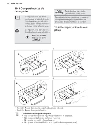 10.3 Compartimentos de
detergente
Compartimento de deter-
gente para la fase de lavado.
Si utiliza detergente líquido,
introdúzcalo inmediatamente
antes de iniciar el programa.
Compartimento para aditivos
líquidos (suavizante, almidón).
PRECAUCIÓN!
No supere el ni-
vel MAX.
Tapa abatible para deter-
gente líquido o en polvo.
Cuando ajuste una opción de prelavado,
coloque el detergente para la fase de
prelavado directamente en el tambor.
10.4 Detergente líquido o en
polvo
1.
A
2.
3.
B
4.
• Posición A para detergente en polvo (ajuste de fábrica).
• Posición B para detergente líquido.
Cuando use detergente líquido:
• No utilice detergentes líquidos gelatinosos ni espesos.
• No cargue más líquido del nivel máximo.
• No ajustar la opción de prelavado.
• No ajustar el inicio diferido (o la opción de tiempo restante).
www.aeg.com36
 