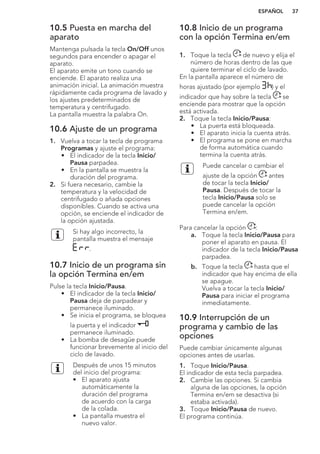 10.5 Puesta en marcha del
aparato
Mantenga pulsada la tecla On/Off unos
segundos para encender o apagar el
aparato.
El aparato emite un tono cuando se
enciende. El aparato realiza una
animación inicial. La animación muestra
rápidamente cada programa de lavado y
los ajustes predeterminados de
temperatura y centrifugado.
La pantalla muestra la palabra On.
10.6 Ajuste de un programa
1. Vuelva a tocar la tecla de programa
Programas y ajuste el programa:
• El indicador de la tecla Inicio/
Pausa parpadea.
• En la pantalla se muestra la
duración del programa.
2. Si fuera necesario, cambie la
temperatura y la velocidad de
centrifugado o añada opciones
disponibles. Cuando se activa una
opción, se enciende el indicador de
la opción ajustada.
Si hay algo incorrecto, la
pantalla muestra el mensaje
.
10.7 Inicio de un programa sin
la opción Termina en/em
Pulse la tecla Inicio/Pausa.
• El indicador de la tecla Inicio/
Pausa deja de parpadear y
permanece iluminado.
• Se inicia el programa, se bloquea
la puerta y el indicador
permanece iluminado.
• La bomba de desagüe puede
funcionar brevemente al inicio del
ciclo de lavado.
Después de unos 15 minutos
del inicio del programa:
• El aparato ajusta
automáticamente la
duración del programa
de acuerdo con la carga
de la colada.
• La pantalla muestra el
nuevo valor.
10.8 Inicio de un programa
con la opción Termina en/em
1. Toque la tecla de nuevo y elija el
número de horas dentro de las que
quiere terminar el ciclo de lavado.
En la pantalla aparece el número de
horas ajustado (por ejemplo ) y el
indicador que hay sobre la tecla se
enciende para mostrar que la opción
está activada.
2. Toque la tecla Inicio/Pausa:
• La puerta está bloqueada.
• El aparato inicia la cuenta atrás.
• El programa se pone en marcha
de forma automática cuando
termina la cuenta atrás.
Puede cancelar o cambiar el
ajuste de la opción antes
de tocar la tecla Inicio/
Pausa. Después de tocar la
tecla Inicio/Pausa solo se
puede cancelar la opción
Termina en/em.
Para cancelar la opción :
a. Toque la tecla Inicio/Pausa para
poner el aparato en pausa. El
indicador de la tecla Inicio/Pausa
parpadea.
b. Toque la tecla hasta que el
indicador que hay encima de ella
se apague.
Vuelva a tocar la tecla Inicio/
Pausa para iniciar el programa
inmediatamente.
10.9 Interrupción de un
programa y cambio de las
opciones
Puede cambiar únicamente algunas
opciones antes de usarlas.
1. Toque Inicio/Pausa.
El indicador de esta tecla parpadea.
2. Cambie las opciones. Si cambia
alguna de las opciones, la opción
Termina en/em se desactiva (si
estaba activada).
3. Toque Inicio/Pausa de nuevo.
El programa continúa.
ESPAÑOL 37
 