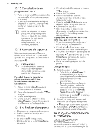 10.10 Cancelación de un
programa en curso
1. Pulse la tecla On/Off unos segundos
para cancelar el programa y apagar
el aparato.
2. Vuelva a pulsar la misma tecla para
encender el aparato. Ahora puede
ajustar un nuevo programa de
lavado.
Antes de empezar un nuevo
programa, el aparato podría
drenar el agua. En este caso,
asegúrese de que queda
detergente en el
compartimento, de lo
contrario, rellénelo.
10.11 Apertura de la puerta
Mientras un programa o el Termina
en/em están en marcha, la puerta del
aparato está bloqueada. Se enciende el
indicador .
PRECAUCIÓN!
Si la temperatura y el nivel
de agua del tambor son
demasiado elevados, no se
puede abrir la puerta.
Para abrir la puerta durante los
primeros minutos del ciclo o
cuandoTermina en/em está
funcionando:
1. Toque la tecla Inicio/Pausa para
poner en pausa el aparato.
2. Espere hasta que el indicador se
apague.
3. Puede abrir la puerta.
4. Cierre la puerta y toque la tecla
Inicio/Pausa de nuevo. El programa
(o el Termina en/em) continúan.
10.12 Al finalizar el programa
• El aparato se para automáticamente.
• Suena la señal acústica (si está
activada).
• Se enciende en la pantalla.
• El indicador de la tecla Inicio/Pausa
se apaga.
• El indicador de bloqueo de la puerta
se apaga.
• Puede abrir la puerta.
• Retire la colada del aparato.
Asegúrese de que el tambor está
totalmente vacío.
• Pulse la tecla On/Off durante unos
segundos para apagar el aparato.
• Cierre la llave de paso.
• Deje la puerta y el depósito de
detergente entreabiertos para evitar
la formación de moho y olores
desagradables.
El programa de lavado ha finalizado,
pero hay agua en el tambor:
• El tambor gira regularmente para
evitar arrugas en las prendas.
• El indicador parpadea para
recordarle que debe drenar el agua.
• Se ilumina el indicador de bloqueo de
la puerta . El indicador de la tecla
Inicio/Pausa parpadea. La puerta
permanece bloqueada.
• Debe vaciar el agua para abrir la
puerta.
Drenaje del agua:
1. Para descargar el agua.
• Pulse la tecla Inicio/Pausa. El
aparato descarga el agua y
centrifuga la velocidad máxima
del programa de lavado
seleccionado.
• También puede tocar la tecla
Centrifugar para cambiar la
velocidad de centrifugado y
después tocar la tecla Inicio/
Pausa. El aparato desagua y
centrifuga. Si ajusta , el aparato
solamente desagua.
2. Cuando el programa termina y el
indicador de bloqueo de la puerta
se apaga, puede abrir la puerta.
3. Pulse la tecla On/Off durante unos
segundos para apagar el aparato.
10.13 Opción DESCONEXIÓN
AUTOMÁTICA
La función DESCONEXIÓN
AUTOMÁTICA desactiva
automáticamente el electrodoméstico
para reducir el consumo de energía. Se
www.aeg.com38
 