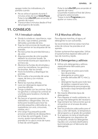 apagan todos los indicadores y la
pantalla cuando:
• No se utiliza el aparato durante 5
minutos antes de tocar Inicio/Pausa.
Pulse la teclaOn/Off para encender el
aparato de nuevo.
• Transcurridos 5 minutos desde el final
del programa de lavado.
Pulse la teclaOn/Off para encender el
aparato de nuevo.
La pantalla muestra el final del último
programa seleccionado.
Toque la tecla Programas para
ajustar un nuevo ciclo.
11. CONSEJOS
11.1 Introducir colada
• Divida la colada en: ropa blanca, ropa
de color, ropa sintética, prendas
delicadas y prendas de lana.
• Siga las instrucciones de lavado que
se encuentran en las etiquetas de las
prendas.
• No lave juntas las prendas blancas y
de color.
• Algunas prendas de color pueden
desteñir en el primer lavado. Se
recomienda lavarlas por separado la
primera vez.
• Abotone las fundas de almohadas y
cierre las cremalleras, los ganchos y
los broches. Ate las correas.
• Vacíe los bolsillos y despliegue las
prendas.
• Dé la vuelta a las prendas de varias
capas, de lana y con motivos
pintados.
• Retire las manchas difíciles.
• Lave con detergente especial las
manchas difíciles.
• Tenga cuidado con las cortinas. Quite
los ganchos o coloque las cortinas en
una bolsa para lavadora o funda de
almohada.
• No lave en el aparato prendas sin
dobladillos o desgarradas. Use una
bolsa para lavadora para lavar las
prendas pequeñas y delicadas (p. ej.,
sujetadores con aros, cinturones,
medias, etc.).
• Una carga muy pequeña puede
provocar problemas de desequilibrio
en la fase de centrifugado. Si esto
ocurre, ajuste manualmente las
prendas en la cuba e inicie de nuevo
la fase de centrifugado.
11.2 Manchas difíciles
Para algunas manchas, el agua y el
detergente no son suficientes.
Se recomienda eliminar estas manchas
antes de colocar las prendas en el
aparato.
Existen quitamanchas especiales. Utilice
el quitamanchas especial adecuado al
tipo de mancha y tejido.
11.3 Detergentes y aditivos
• Utilice solo detergentes y aditivos
especialmente fabricados para
lavadoras:
– detergente en polvo para todo
tipo de prendas,
– detergente en polvo para
prendas delicadas (40 °C máx.) y
lana,
– detergente líquido para todo tipo
de tejidos o especial para lana,
preferiblemente para programas
de lavado a baja temperatura (60
°C máx.).
• No mezcle diferentes tipos de
detergentes.
• Para respetar el medio ambiente, no
ponga más detergente del necesario.
• Siga siempre las instrucciones que se
encuentran en el envase de estos
productos.
• Use los productos adecuados para el
tipo y color del tejido, la temperatura
del programa y el grado de suciedad.
• Si el aparato no tiene el dosificador
de detergente con dispositivo de
compuerta, añada los detergentes
líquidos con una bola dosificadora
(suministrada por el fabricante del
detergente).
ESPAÑOL 39
 