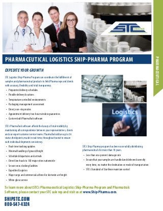 SHIPSTC.COM
800-547-4324
PHARMACEUTICAL LOGISTICS SHIP-PHARMA PROGRAM
STC Logistics Ship-Pharma Program can coordinate the fulfillment of
samples and pharmaceutical products to field Pharma reps and clients
with accuracy, flexibility and total transparency.
•	 Pinpointed delivery schedules
•	 Flexible delivery locations
•	 Temperature controlled environments
•	 Packaging management assessment
•	 Direct, non-stop routes
•	 Appointment delivery two-hour window guarantees
•	 Custom-built PharmaTrak software
STC’s PharmaTrak software affords the luxury of total visibility by
maintaining all correspondence between your representatives, clients
and our expert customer service teams. PharmaTrak utilizes up to 36
status checkpoints, made in real-time, throughout transit to ensure
each individual shipments consistency.
•	 Real-time tracking updates
•	 Minimal handling of ground freight
•	 Scheduled departures and arrivals
•	 Direct line-hauls to 130 major cities nationwide
•	 Secure cross-docking facilities
•	 Expedited Logistics
•	 Major cargo and commercial airlines for domestic air freight
•	 White glove service
EXPEDITE YOUR GROWTH
PHARMACEUTICAL
STC’s Ship-Pharma program has been successfully distributing
pharmaceuticals for more than 10 years.
•	 Less than one-percent damage rate
•	 Ensure that your samples are handled and delivered correctly
every time, no matter the destination or mode of transportation
•	 STC’sStandardsofExcellence maintain control
To learn more about STC’s Pharmaceutical Logistics Ship-Pharma Program and Pharmatrak
Software, please contact your STC sale rep and visit us at www.Ship-Pharma.com.
 