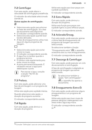 7.2 Centrifugar
Com esta opção, pode alterar a
velocidade de centrifugação predefinida.
O indicador da velocidade seleccionada
acende-se.
Outras opções de centrifugação:
• Seleccione esta opção para eliminar
as fases de centrifugação. Só a fase
de escoamento está disponível.
• O indicador correspondente acende.
• Seleccione esta opção quando lavar
tecidos delicados.
• A fase de enxaguamentos utiliza mais
água em alguns programas de
lavagem.
• Seleccione esta opção para evitar
vincos na roupa.
• O indicador correspondente acende.
• A água fica no tambor quando o
programa termina.
• O tambor roda regularmente para
evitar vincos na roupa.
• A porta permanece bloqueada. É
necessário escoar a água para
desbloquear a porta.
Para escoar a água, consulte
a secção “No fim do
programa”.
7.3 Prelava.
Com esta opção, pode adicionar uma
fase de pré-lavagem a um programa de
lavagem.
Utilize esta opção para sujidade intensa.
Quando seleccionar esta opção, a
duração do programa aumenta.
O indicador correspondente acende.
7.4 Rápido
Com esta opção, pode diminuir a
duração do programa.
Utilize esta opção para lavar peças com
sujidade quotidiana.
O indicador correspondente acende.
7.5 Extra Rápido
Com esta opção, pode diminuir a
duração do programa.
Utilize esta função para peças com
sujidade ligeira ou para refrescar peças.
O indicador correspondente acende.
7.6 Aclarado/Enxag.
Com esta opção, pode executar apenas
a última fase de enxaguamento do
programa de lavagem que estiver
seleccionado.
Se seleccionar também a função
“Enxaguamento extra” ( ), o aparelho
acrescenta dois ou mais enxaguamentos.
O indicador correspondente acende.
7.7 Descarga & Centrifugar
Com esta opção, pode executar um ciclo
de escoamento e centrifugação.
A fase de centrifugação é adaptada ao
programa de lavagem que estiver
seleccionado.
Se seleccionar também a
opção “Sem centrifugação”
( ), o aparelho faz apenas o
escoamento.
7.8 Enxaguamento Extra
Com esta opção, pode adicionar alguns
enxaguamentos a um programa de
lavagem.
Utilize esta opção para lavar roupa de
pessoas alérgicas a detergentes e em
áreas onde a água seja macia.
O indicador correspondente acende-
se.1)
1) Consulte “Definições” para ver como activar esta opção.
PORTUGUÊS 11
 