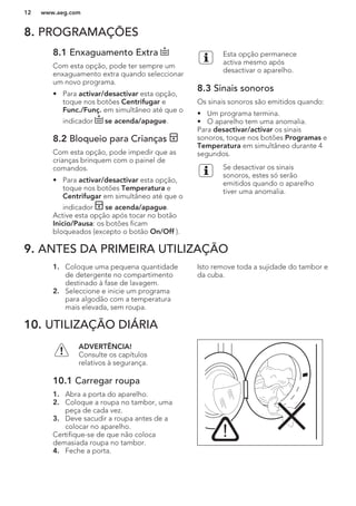 8. PROGRAMAÇÕES
8.1 Enxaguamento Extra
Com esta opção, pode ter sempre um
enxaguamento extra quando seleccionar
um novo programa.
• Para activar/desactivar esta opção,
toque nos botões Centrifugar e
Func./Funç. em simultâneo até que o
indicador se acenda/apague.
8.2 Bloqueio para Crianças
Com esta opção, pode impedir que as
crianças brinquem com o painel de
comandos.
• Para activar/desactivar esta opção,
toque nos botões Temperatura e
Centrifugar em simultâneo até que o
indicador se acenda/apague.
Active esta opção após tocar no botão
Inicio/Pausa: os botões ficam
bloqueados (excepto o botão On/Off ).
Esta opção permanece
activa mesmo após
desactivar o aparelho.
8.3 Sinais sonoros
Os sinais sonoros são emitidos quando:
• Um programa termina.
• O aparelho tem uma anomalia.
Para desactivar/activar os sinais
sonoros, toque nos botões Programas e
Temperatura em simultâneo durante 4
segundos.
Se desactivar os sinais
sonoros, estes só serão
emitidos quando o aparelho
tiver uma anomalia.
9. ANTES DA PRIMEIRA UTILIZAÇÃO
1. Coloque uma pequena quantidade
de detergente no compartimento
destinado à fase de lavagem.
2. Seleccione e inicie um programa
para algodão com a temperatura
mais elevada, sem roupa.
Isto remove toda a sujidade do tambor e
da cuba.
10. UTILIZAÇÃO DIÁRIA
ADVERTÊNCIA!
Consulte os capítulos
relativos à segurança.
10.1 Carregar roupa
1. Abra a porta do aparelho.
2. Coloque a roupa no tambor, uma
peça de cada vez.
3. Deve sacudir a roupa antes de a
colocar no aparelho.
Certifique-se de que não coloca
demasiada roupa no tambor.
4. Feche a porta.
www.aeg.com12
 