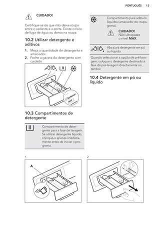 CUIDADO!
Certifique-se de que não deixa roupa
entre o vedante e a porta. Existe o risco
de fuga de água ou danos na roupa.
10.2 Utilizar detergente e
aditivos
1. Meça a quantidade de detergente e
amaciador.
2. Feche a gaveta do detergente com
cuidado
10.3 Compartimentos de
detergente
Compartimento de deter-
gente para a fase de lavagem.
Se utilizar detergente líquido,
coloque-o apenas imediata-
mente antes de iniciar o pro-
grama.
Compartimento para aditivos
líquidos (amaciador de roupa,
goma).
CUIDADO!
Não ultrapasse
o nível MAX.
Aba para detergente em pó
ou líquido.
Quando seleccionar a opção de pré-lava-
gem, coloque o detergente destinado à
fase de pré-lavagem directamente no
tambor.
10.4 Detergente em pó ou
líquido
1.
A
2.
PORTUGUÊS 13
 