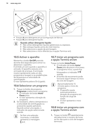 3.
B
4.
• Posição A para detergente em pó (configuração de fábrica).
• Posição B para detergente líquido.
Quando utilizar detergente líquido:
• Não utilize detergentes líquidos gelatinosos ou espessos.
• Não coloque líquido acima do nível máximo.
• Não seleccione a opção de pré-lavagem.
• Não seleccione o início diferido (ou a opção Terminar em).
10.5 Activar o aparelho
Mantenha o botão On/Off premido
durante dois segundos para activar ou
desactivar o aparelho.
É emitido um som quando o aparelho é
activado. O aparelho executa uma
animação de arranque. A animação
mostra rapidamente cada um dos
programas e lavagem e as predefinições
de temperatura e velocidade de
centrifugação.
O visor apresenta palavra On (Ligado).
10.6 Seleccionar um programa
1. Toque no botão de programa
Programas e seleccione o programa:
• O indicador do botão Inicio/
Pausa pisca.
• O visor apresenta a duração do
programa.
2. Se necessário, altere a temperatura e
a velocidade de centrifugação ou
acrescente opções aplicáveis.
Quando activar uma opção, o
indicador da opção seleccionada
acende.
Se fizer uma selecção
incorrecta, o indicador
apresenta a mensagem
.
10.7 Iniciar um programa som
a opção Termina en/em
Toque no botão Inicio/Pausa.
• O indicador do botão Inicio/
Pausa pára de piscar e fica aceso.
• O programa inicia, a porta fica
bloqueada e o indicador
acende.
• A bomba de escoamento pode
funcionar algum tempo no início
do ciclo de lavagem.
Aproximadamente 15
minutos após o início do
programa:
• O aparelho ajusta
automaticamente a
duração do programa em
função da carga de
roupa.
• O visor apresenta o novo
valor.
10.8 Iniciar um programa com
a opção Termina en/em
1. Toque no botão repetidamente
até seleccionar o número de horas
ao fim das quais o ciclo de lavagem
terminará.
www.aeg.com14
 