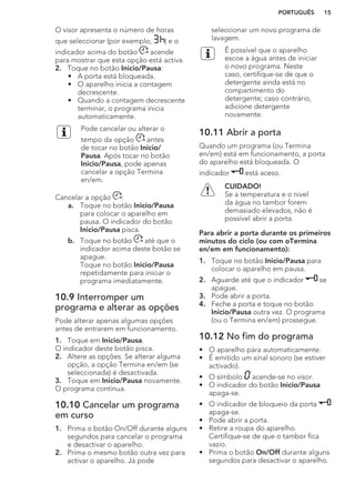 O visor apresenta o número de horas
que seleccionar (por exemplo, ) e o
indicador acima do botão acende
para mostrar que esta opção está activa.
2. Toque no botão Inicio/Pausa:
• A porta está bloqueada.
• O aparelho inicia a contagem
decrescente.
• Quando a contagem decrescente
terminar, o programa inicia
automaticamente.
Pode cancelar ou alterar o
tempo da opção antes
de tocar no botão Inicio/
Pausa. Após tocar no botão
Inicio/Pausa, pode apenas
cancelar a opção Termina
en/em.
Cancelar a opção :
a. Toque no botão Inicio/Pausa
para colocar o aparelho em
pausa. O indicador do botão
Inicio/Pausa pisca.
b. Toque no botão até que o
indicador acima deste botão se
apague.
Toque no botão Inicio/Pausa
repetidamente para iniciar o
programa imediatamente.
10.9 Interromper um
programa e alterar as opções
Pode alterar apenas algumas opções
antes de entrarem em funcionamento.
1. Toque em Inicio/Pausa.
O indicador deste botão pisca.
2. Altere as opções. Se alterar alguma
opção, a opção Termina en/em (se
seleccionada) é desactivada.
3. Toque em Inicio/Pausa novamente.
O programa continua.
10.10 Cancelar um programa
em curso
1. Prima o botão On/Off durante alguns
segundos para cancelar o programa
e desactivar o aparelho.
2. Prima o mesmo botão outra vez para
activar o aparelho. Já pode
seleccionar um novo programa de
lavagem.
É possível que o aparelho
escoe a água antes de iniciar
o novo programa. Neste
caso, certifique-se de que o
detergente ainda está no
compartimento do
detergente; caso contrário,
adicione detergente
novamente.
10.11 Abrir a porta
Quando um programa (ou Termina
en/em) está em funcionamento, a porta
do aparelho está bloqueada. O
indicador está aceso.
CUIDADO!
Se a temperatura e o nível
da água no tambor forem
demasiado elevados, não é
possível abrir a porta.
Para abrir a porta durante os primeiros
minutos do ciclo (ou com oTermina
en/em em funcionamento):
1. Toque no botão Inicio/Pausa para
colocar o aparelho em pausa.
2. Aguarde até que o indicador se
apague.
3. Pode abrir a porta.
4. Feche a porta e toque no botão
Inicio/Pausa outra vez. O programa
(ou o Termina en/em) prossegue.
10.12 No fim do programa
• O aparelho pára automaticamente.
• É emitido um sinal sonoro (se estiver
activado).
• O símbolo acende-se no visor.
• O indicador do botão Inicio/Pausa
apaga-se.
• O indicador de bloqueio da porta
apaga-se.
• Pode abrir a porta.
• Retire a roupa do aparelho.
Certifique-se de que o tambor fica
vazio.
• Prima o botão On/Off durante alguns
segundos para desactivar o aparelho.
PORTUGUÊS 15
 