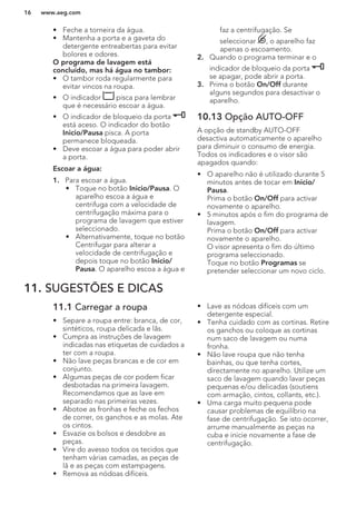 • Feche a torneira da água.
• Mantenha a porta e a gaveta do
detergente entreabertas para evitar
bolores e odores.
O programa de lavagem está
concluído, mas há água no tambor:
• O tambor roda regularmente para
evitar vincos na roupa.
• O indicador pisca para lembrar
que é necessário escoar a água.
• O indicador de bloqueio da porta
está aceso. O indicador do botão
Inicio/Pausa pisca. A porta
permanece bloqueada.
• Deve escoar a água para poder abrir
a porta.
Escoar a água:
1. Para escoar a água.
• Toque no botão Inicio/Pausa. O
aparelho escoa a água e
centrifuga com a velocidade de
centrifugação máxima para o
programa de lavagem que estiver
seleccionado.
• Alternativamente, toque no botão
Centrifugar para alterar a
velocidade de centrifugação e
depois toque no botão Inicio/
Pausa. O aparelho escoa a água e
faz a centrifugação. Se
seleccionar , o aparelho faz
apenas o escoamento.
2. Quando o programa terminar e o
indicador de bloqueio da porta
se apagar, pode abrir a porta.
3. Prima o botão On/Off durante
alguns segundos para desactivar o
aparelho.
10.13 Opção AUTO-OFF
A opção de standby AUTO-OFF
desactiva automaticamente o aparelho
para diminuir o consumo de energia.
Todos os indicadores e o visor são
apagados quando:
• O aparelho não é utilizado durante 5
minutos antes de tocar em Inicio/
Pausa.
Prima o botão On/Off para activar
novamente o aparelho.
• 5 minutos após o fim do programa de
lavagem.
Prima o botão On/Off para activar
novamente o aparelho.
O visor apresenta o fim do último
programa seleccionado.
Toque no botão Programas se
pretender seleccionar um novo ciclo.
11. SUGESTÕES E DICAS
11.1 Carregar a roupa
• Separe a roupa entre: branca, de cor,
sintéticos, roupa delicada e lãs.
• Cumpra as instruções de lavagem
indicadas nas etiquetas de cuidados a
ter com a roupa.
• Não lave peças brancas e de cor em
conjunto.
• Algumas peças de cor podem ficar
desbotadas na primeira lavagem.
Recomendamos que as lave em
separado nas primeiras vezes.
• Abotoe as fronhas e feche os fechos
de correr, os ganchos e as molas. Ate
os cintos.
• Esvazie os bolsos e desdobre as
peças.
• Vire do avesso todos os tecidos que
tenham várias camadas, as peças de
lã e as peças com estampagens.
• Remova as nódoas difíceis.
• Lave as nódoas difíceis com um
detergente especial.
• Tenha cuidado com as cortinas. Retire
os ganchos ou coloque as cortinas
num saco de lavagem ou numa
fronha.
• Não lave roupa que não tenha
bainhas, ou que tenha cortes,
directamente no aparelho. Utilize um
saco de lavagem quando lavar peças
pequenas e/ou delicadas (soutiens
com armação, cintos, collants, etc.).
• Uma carga muito pequena pode
causar problemas de equilíbrio na
fase de centrifugação. Se isto ocorrer,
arrume manualmente as peças na
cuba e inicie novamente a fase de
centrifugação.
www.aeg.com16
 