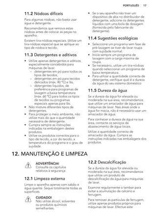 11.2 Nódoas difíceis
Para algumas nódoas, não basta usar
água e detergente.
Recomendamos que remova estas
nódoas antes de colocar as peças no
aparelho.
Existem tira-nódoas especiais. Utilize um
tira-nódoas especial que se aplique ao
tipo de nódoa e tecido.
11.3 Detergentes e aditivos
• Utilize apenas detergentes e aditivos
especialmente concebidos para
máquinas de lavar:
– detergentes em pó para todos os
tipos de tecidos,
– detergentes em pó para tecidos
delicados (máx. 40 °C) e lãs,
– detergentes líquidos, de
preferência para programas de
lavagem a baixa temperatura
(máx. 60 °C) para todos os tipos
de tecidos ou programas
especiais apenas para lãs.
• Não misture diferentes tipos de
detergentes.
• Para proteger o meio ambiente, não
utilize mais do que a quantidade
necessária de detergente.
• Cumpra sempre as instruções
indicadas na embalagem destes
produtos.
• Utilize os produtos correctos para o
tipo de tecido, a cor do tecido, a
temperatura do programa e o grau de
sujidade.
• Se o seu aparelho não tiver um
dispositivo de aba no distribuidor de
detergente, adicione os detergentes
líquidos com uma bola de dosagem
(fornecida pelo fabricante do
detergente).
11.4 Sugestões ecológicas
• Seleccione um programa sem fase de
pré-lavagem se tiver de lavar roupa
com sujidade normal.
• Inicie sempre um programa de
lavagem com a carga máxima de
roupa.
• Se necessário, utilize um tira-nódoas
quando seleccionar um programa de
baixa temperatura.
• Para utilizar a quantidade correcta de
detergente, verifique qual é a dureza
da água do seu sistema doméstico
11.5 Dureza da água
Se a dureza da água for elevada ou
moderada na sua área, recomendamos
que utilize um amaciador de água para
máquinas de lavar. Nas áreas onde a
água for macia, não é necessário usar um
amaciador de água.
Para conhecer a dureza da água na sua
área, contacte os serviços de
abastecimento de água locais.
Utilize a quantidade correcta de
amaciador da água. Cumpra as
instruções indicadas nas embalagens dos
produtos.
12. MANUTENÇÃO E LIMPEZA
ADVERTÊNCIA!
Consulte os capítulos
relativos à segurança.
12.1 Limpeza externa
Limpe o aparelho apenas com sabão e
água quente. Seque totalmente todas as
superfícies.
CUIDADO!
Não utilize álcool, solventes
ou produtos químicos
semelhantes.
12.2 Descalcificação
Se a dureza da água for elevada ou
moderada na sua área, recomendamos
que utilize um produto de
descalcificação da água para máquinas
de lavar.
Examine regularmente o tambor para
evitar a acumulação de calcário e
ferrugem.
Para remover as partículas de ferrugem,
utilize apenas produtos próprios para
máquinas de lavar. Efectue este
PORTUGUÊS 17
 