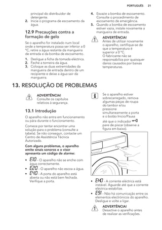 principal do distribuidor de
detergente.
2. Inicie o programa de escoamento da
água.
12.9 Precauções contra a
formação de gelo
Se o aparelho for instalado num local
onde a temperatura possa ser inferior a 0
°C, retire a água restante da mangueira
de entrada e da bomba de escoamento.
1. Desligue a ficha da tomada eléctrica.
2. Feche a torneira da água.
3. Coloque as duas extremidades da
mangueira de entrada dentro de um
recipiente e deixe a água sair da
mangueira.
4. Esvazie a bomba de escoamento.
Consulte o procedimento de
escoamento de emergência.
5. Quando a bomba de escoamento
estiver vazia, instale novamente a
mangueira de entrada.
ADVERTÊNCIA!
Antes de utilizar novamente
o aparelho, certifique-se de
que a temperatura é
superior a 0 °C.
O fabricante não se
responsabiliza por quaisquer
danos causados por baixas
temperaturas.
13. RESOLUÇÃO DE PROBLEMAS
ADVERTÊNCIA!
Consulte os capítulos
relativos à segurança.
13.1 Introdução
O aparelho não entra em funcionamento
ou pára durante o funcionamento.
Comece por tentar encontrar uma
solução para o problema (consulte a
tabela). Se não conseguir, contacte um
Centro de Assistência Técnica
Autorizado.
Com alguns problemas, o aparelho
emite sinais sonoros e o visor
apresenta um código de alarme:
• - O aparelho não se enche com
água correctamente.
• - O aparelho não escoa a água.
• - A porta do aparelho está
aberta ou não está bem fechada.
Verifique a porta.
Se o aparelho estiver
sobrecarregado, remova
algumas peças de roupa
do tambor e/ou
pressione
simultaneamente a porta
e o botão Inicio/Pausa
até que o indicador
pare de piscar (observe a
figura em baixo).
• - A corrente eléctrica está
instável. Aguarde até que a corrente
eléctrica estabilize.
• - Não há comunicação entre os
elementos electrónicos do aparelho.
Desligue e volte a ligar.
ADVERTÊNCIA!
Desactive o aparelho antes
de realizar as verificações.
PORTUGUÊS 21
 
