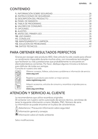 CONTENIDO
1. INFORMACIÓN SOBRE SEGURIDAD...................................................................26
2. INSTRUCCIONES DE SEGURIDAD....................................................................... 27
3. DESCRIPCIÓN DEL PRODUCTO...........................................................................29
4. PANEL DE MANDOS..............................................................................................29
5. TABLA DE PROGRAMAS........................................................................................30
6. VALORES DE CONSUMO......................................................................................32
7. OPCIONES...............................................................................................................33
8. AJUSTES.................................................................................................................. 34
9. ANTES DEL PRIMER USO.......................................................................................35
10. USO DIARIO..........................................................................................................35
11. CONSEJOS........................................................................................................... 39
12. MANTENIMIENTO Y LIMPIEZA...........................................................................40
13. SOLUCIÓN DE PROBLEMAS...............................................................................44
14. DATOS TÉCNICOS...............................................................................................47
PARA OBTENER RESULTADOS PERFECTOS
Gracias por escoger este producto AEG. Este artículo ha sido creado para ofrecer
un rendimiento impecable durante muchos años, con innovadoras tecnologías
que facilitarán su vida y prestaciones que probablemente no encuentre en
electrodomésticos corrientes. Por favor, dedique algunos minutos a la lectura
para disfrutar de todas sus ventajas.
Consulte en nuestro sitio web:
Obtener consejos, folletos, soluciones a problemas e información de servicio:
www.aeg.com
Registrar su producto para recibir un mejor servicio:
www.registeraeg.com
Adquirir accesorios, artículos de consumo y recambios originales para su
aparato:
www.aeg.com/shop
ATENCIÓN Y SERVICIO AL CLIENTE
Le recomendamos que utilice recambios originales.
Al contactar con nuestro centro autorizado de servicio técnico, cerciórese de
tener la siguiente información a mano: Modelo, PNC, Número de serie.
La información se puede encontrar en la placa de características.
Advertencia / Precaución-Información sobre seguridad
Información general y consejos
Información sobre el medio ambiente
Salvo modificaciones.
ESPAÑOL 25
 
