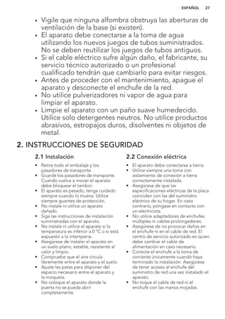 • Vigile que ninguna alfombra obstruya las aberturas de
ventilación de la base (si existen).
• El aparato debe conectarse a la toma de agua
utilizando los nuevos juegos de tubos suministrados.
No se deben reutilizar los juegos de tubos antiguos.
• Si el cable eléctrico sufre algún daño, el fabricante, su
servicio técnico autorizado o un profesional
cualificado tendrán que cambiarlo para evitar riesgos.
• Antes de proceder con el mantenimiento, apague el
aparato y desconecte el enchufe de la red.
• No utilice pulverizadores ni vapor de agua para
limpiar el aparato.
• Limpie el aparato con un paño suave humedecido.
Utilice solo detergentes neutros. No utilice productos
abrasivos, estropajos duros, disolventes ni objetos de
metal.
2. INSTRUCCIONES DE SEGURIDAD
2.1 Instalación
• Retire todo el embalaje y los
pasadores de transporte.
• Guarde los pasadores de transporte.
Cuando vuelva a mover el aparato
debe bloquear el tambor.
• El aparato es pesado, tenga cuidado
siempre cuando lo mueva. Utilice
siempre guantes de protección.
• No instale ni utilice un aparato
dañado.
• Siga las instrucciones de instalación
suministradas con el aparato.
• No instale ni utilice el aparato si la
temperatura es inferior a 0 °C o si está
expuesto a la intemperie.
• Asegúrese de instalar el aparato en
un suelo plano, estable, resistente al
calor y limpio.
• Compruebe que el aire circula
libremente entre el aparato y el suelo.
• Ajuste las patas para disponer del
espacio necesario entre el aparato y
la moqueta.
• No coloque el aparato donde la
puerta no se pueda abrir
completamente.
2.2 Conexión eléctrica
• El aparato debe conectarse a tierra.
• Utilice siempre una toma con
aislamiento de conexión a tierra
correctamente instalada.
• Asegúrese de que las
especificaciones eléctricas de la placa
coinciden con las del suministro
eléctrico de su hogar. En caso
contrario, póngase en contacto con
un electricista.
• No utilice adaptadores de enchufes
múltiples ni cables prolongadores.
• Asegúrese de no provocar daños en
el enchufe ni en el cable de red. El
centro de servicio autorizado es quien
debe cambiar el cable de
alimentación en caso necesario.
• Conecte el enchufe a la toma de
corriente únicamente cuando haya
terminado la instalación. Asegúrese
de tener acceso al enchufe del
suministro de red una vez instalado el
aparato.
• No toque el cable de red ni el
enchufe con las manos mojadas.
ESPAÑOL 27
 