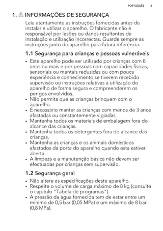 1. INFORMAÇÕES DE SEGURANÇA
Leia atentamente as instruções fornecidas antes de
instalar e utilizar o aparelho. O fabricante não é
responsável por lesões ou danos resultantes de
instalação e utilização incorrectas. Guarde sempre as
instruções junto do aparelho para futura referência.
1.1 Segurança para crianças e pessoas vulneráveis
• Este aparelho pode ser utilizado por crianças com 8
anos ou mais e por pessoas com capacidades físicas,
sensoriais ou mentais reduzidas ou com pouca
experiência e conhecimento se tiverem recebido
supervisão ou instruções relativas à utilização do
aparelho de forma segura e compreenderem os
perigos envolvidos.
• Não permita que as crianças brinquem com o
aparelho.
• É necessário manter as crianças com menos de 3 anos
afastadas ou constantemente vigiadas.
• Mantenha todos os materiais de embalagem fora do
alcance das crianças.
• Mantenha todos os detergentes fora do alcance das
crianças.
• Mantenha as crianças e os animais domésticos
afastados da porta do aparelho quando esta estiver
aberta.
• A limpeza e a manutenção básica não devem ser
efectuadas por crianças sem supervisão.
1.2 Segurança geral
• Não altere as especificações deste aparelho.
• Respeite o volume de carga máximo de 8 kg (consulte
o capítulo “Tabela de programas”).
• A pressão da água fornecida tem de estar entre um
mínimo de 0,5 bar (0,05 MPa) e um máximo de 8 bar
(0,8 MPa).
PORTUGUÊS 3
 
