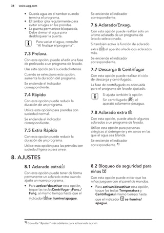 • Queda agua en el tambor cuando
termina el programa.
• El tambor gira regularmente para
evitar arrugas en las prendas.
• La puerta permanece bloqueada.
Debe drenar el agua para
desbloquear la puerta.
Para vaciar el agua, consulte
"Al finalizar el programa".
7.3 Prelava.
Con esta opción, puede añadir una fase
de prelavado a un programa de lavado.
Use esta opción para suciedad intensa.
Cuando se selecciona esta opción,
aumenta la duración del programa.
Se enciende el indicador
correspondiente.
7.4 Rápido
Con esta opción puede reducir la
duración de un programa.
Utilice esta opción para prendas con
suciedad normal.
Se enciende el indicador
correspondiente.
7.5 Extra Rápido
Con esta opción puede reducir la
duración de un programa.
Utilice esta opción para las prendas con
suciedad ligera o para airear.
Se enciende el indicador
correspondiente.
7.6 Aclarado/Enxag.
Con esta opción puede realizar solo un
último aclarado de un programa de
lavado seleccionado.
Si también activa la función de aclarado
extra ( ) el aparato añade dos aclarados
más.
Se enciende el indicador
correspondiente.
7.7 Descarga & Centrifugar
Con esta opción puede realizar el ciclo
de descarga y centrifugado.
La fase de centrifugado es adecuada
para el programa de lavado ajustado.
Si ajusta también la opción
Sin centrifugado ( ), el
aparato solamente desagua.
7.8 Aclarado extra
Con esta opción, puede añadir algunos
aclarados a un programa de lavado.
Utilice esta opción para personas
alérgicas al detergente y en zonas en las
que el agua sea blanda.
Se enciende el indicador
correspondiente. 1)
8. AJUSTES
8.1 Aclarado extra
Con esta opción puede tener de forma
permanente un aclarado extra cuando
ajuste un nuevo programa.
• Para activar/deactivar esta opción,
toque las teclasCentrifugar yFunc./
Funç. al mismo tiempo hasta que el
indicador se ilumine/apague.
8.2 Bloqueo de seguridad para
niños
Con esta opción puede evitar que los
niños jueguen con el panel de mandos.
• Para activar/desactivar esta opción,
toque las teclas Temperatura y
Centrifugaral mismo tiempo hasta
que el indicador se ilumine/
apague.
1) Consulte "Ajustes" más adelante para activar esta opción.
www.aeg.com34
 