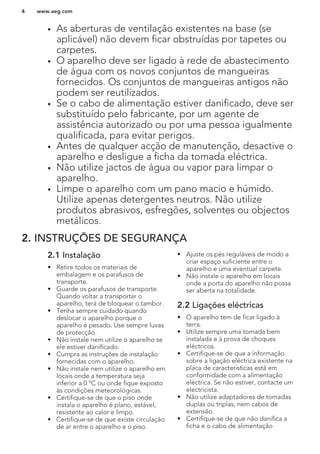 • As aberturas de ventilação existentes na base (se
aplicável) não devem ficar obstruídas por tapetes ou
carpetes.
• O aparelho deve ser ligado à rede de abastecimento
de água com os novos conjuntos de mangueiras
fornecidos. Os conjuntos de mangueiras antigos não
podem ser reutilizados.
• Se o cabo de alimentação estiver danificado, deve ser
substituído pelo fabricante, por um agente de
assistência autorizado ou por uma pessoa igualmente
qualificada, para evitar perigos.
• Antes de qualquer acção de manutenção, desactive o
aparelho e desligue a ficha da tomada eléctrica.
• Não utilize jactos de água ou vapor para limpar o
aparelho.
• Limpe o aparelho com um pano macio e húmido.
Utilize apenas detergentes neutros. Não utilize
produtos abrasivos, esfregões, solventes ou objectos
metálicos.
2. INSTRUÇÕES DE SEGURANÇA
2.1 Instalação
• Retire todos os materiais de
embalagem e os parafusos de
transporte.
• Guarde os parafusos de transporte.
Quando voltar a transportar o
aparelho, terá de bloquear o tambor.
• Tenha sempre cuidado quando
deslocar o aparelho porque o
aparelho é pesado. Use sempre luvas
de protecção.
• Não instale nem utilize o aparelho se
ele estiver danificado.
• Cumpra as instruções de instalação
fornecidas com o aparelho.
• Não instale nem utilize o aparelho em
locais onde a temperatura seja
inferior a 0 °C ou onde fique exposto
às condições meteorológicas.
• Certifique-se de que o piso onde
instala o aparelho é plano, estável,
resistente ao calor e limpo.
• Certifique-se de que existe circulação
de ar entre o aparelho e o piso.
• Ajuste os pés reguláveis de modo a
criar espaço suficiente entre o
aparelho e uma eventual carpete.
• Não instale o aparelho em locais
onde a porta do aparelho não possa
ser aberta na totalidade.
2.2 Ligações eléctricas
• O aparelho tem de ficar ligado à
terra.
• Utilize sempre uma tomada bem
instalada e à prova de choques
eléctricos.
• Certifique-se de que a informação
sobre a ligação eléctrica existente na
placa de características está em
conformidade com a alimentação
eléctrica. Se não estiver, contacte um
electricista.
• Não utilize adaptadores de tomadas
duplas ou triplas, nem cabos de
extensão.
• Certifique-se de que não danifica a
ficha e o cabo de alimentação
www.aeg.com4
 