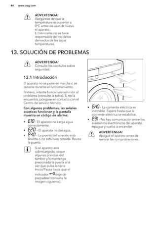 ADVERTENCIA!
Asegúrese de que la
temperatura es superior a
0°C antes de usar de nuevo
el aparato.
El fabricante no se hace
responsable de los daños
derivados de las bajas
temperaturas.
13. SOLUCIÓN DE PROBLEMAS
ADVERTENCIA!
Consulte los capítulos sobre
seguridad.
13.1 Introducción
El aparato no se pone en marcha o se
detiene durante el funcionamiento.
Primero, intente buscar una solución al
problema (consulte la tabla). Si no la
encuentra, póngase en contacto con el
Centro de servicio técnico.
Con algunos problemas, las señales
acústicas funcionan y la pantalla
muestra un código de alarma:
• - El aparato no carga agua
correctamente.
• - El aparato no desagua.
• - La puerta del aparato está
abierta o no está bien cerrada. Revise
la puerta.
Si el aparato está
sobrecargado, saque
algunas prendas del
tambor y/o mantenga
presionada la puerta a la
vez que pulsa la tecla
Inicio/Pausa hasta que el
indicador deje de
parpadear (consulte la
imagen siguiente).
• - La corriente eléctrica es
inestable. Espere hasta que la
corriente eléctrica se estabilice.
• - No hay comunicación entre los
elementos electrónicos del aparato.
Apague y vuelva a encender.
ADVERTENCIA!
Apague el aparato antes de
realizar las comprobaciones.
www.aeg.com44
 