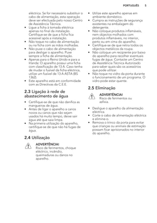 eléctrica. Se for necessário substituir o
cabo de alimentação, esta operação
deve ser efectuada pelo nosso Centro
de Assistência Técnica.
• Ligue a ficha à tomada eléctrica
apenas no final da instalação.
Certifique-se de que a ficha fica
acessível após a instalação.
• Não toque no cabo de alimentação
ou na ficha com as mãos molhadas.
• Não puxe o cabo de alimentação
para desligar o aparelho. Puxe
sempre a ficha de alimentação.
• Apenas para o Reino Unido e para a
Irlanda: O aparelho possui uma ficha
com classificação de 13 A. Caso tenha
de mudar o fusível da ficha eléctrica,
utilize um fusível de 13 A ASTA (BS
1362).
• Este aparelho está em conformidade
com as Directivas da C.E.E.
2.3 Ligação à rede de
abastecimento de água
• Certifique-se de que não danifica as
mangueiras de água.
• Antes de ligar o aparelho a canos
novos ou canos que não sejam
usados há muito tempo, deixe sair
água até que saia limpa.
• Na primeira utilização do aparelho,
certifique-se de que não há fugas de
água.
2.4 Utilização
ADVERTÊNCIA!
Risco de ferimentos, choque
eléctrico, incêndio,
queimaduras ou danos no
aparelho.
• Utilize este aparelho apenas em
ambiente doméstico.
• Cumpra as instruções de segurança
existentes na embalagem do
detergente.
• Não coloque produtos inflamáveis,
nem objectos molhados com
produtos inflamáveis, no interior,
perto ou em cima do aparelho.
• Certifique-se de que retira todos os
objectos metálicos da roupa.
• Não coloque um recipiente por baixo
do aparelho para recolher eventuais
fugas de água. Contacte um Centro
de Assistência Técnica Autorizado
para saber quais são os acessórios
que pode utilizar.
• Não toque no vidro da porta durante
o funcionamento de um programa. O
vidro pode estar quente.
2.5 Eliminação
ADVERTÊNCIA!
Risco de ferimentos ou
asfixia.
• Desligue o aparelho da alimentação
eléctrica.
• Corte o cabo de alimentação eléctrica
e elimine-o.
• Remova o trinco da porta para evitar
que crianças ou animais de estimação
possam ficar aprisionados no interior
do aparelho.
PORTUGUÊS 5
 