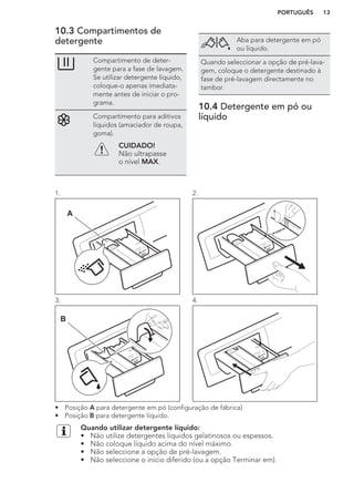 10.3 Compartimentos de
detergente
Compartimento de deter-
gente para a fase de lavagem.
Se utilizar detergente líquido,
coloque-o apenas imediata-
mente antes de iniciar o pro-
grama.
Compartimento para aditivos
líquidos (amaciador de roupa,
goma).
CUIDADO!
Não ultrapasse
o nível MAX.
Aba para detergente em pó
ou líquido.
Quando seleccionar a opção de pré-lava-
gem, coloque o detergente destinado à
fase de pré-lavagem directamente no
tambor.
10.4 Detergente em pó ou
líquido
1.
A
2.
3.
B
4.
• Posição A para detergente em pó (configuração de fábrica).
• Posição B para detergente líquido.
Quando utilizar detergente líquido:
• Não utilize detergentes líquidos gelatinosos ou espessos.
• Não coloque líquido acima do nível máximo.
• Não seleccione a opção de pré-lavagem.
• Não seleccione o início diferido (ou a opção Terminar em).
PORTUGUÊS 13
 