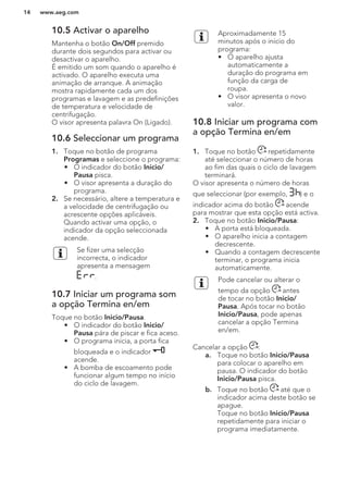 10.5 Activar o aparelho
Mantenha o botão On/Off premido
durante dois segundos para activar ou
desactivar o aparelho.
É emitido um som quando o aparelho é
activado. O aparelho executa uma
animação de arranque. A animação
mostra rapidamente cada um dos
programas e lavagem e as predefinições
de temperatura e velocidade de
centrifugação.
O visor apresenta palavra On (Ligado).
10.6 Seleccionar um programa
1. Toque no botão de programa
Programas e seleccione o programa:
• O indicador do botão Inicio/
Pausa pisca.
• O visor apresenta a duração do
programa.
2. Se necessário, altere a temperatura e
a velocidade de centrifugação ou
acrescente opções aplicáveis.
Quando activar uma opção, o
indicador da opção seleccionada
acende.
Se fizer uma selecção
incorrecta, o indicador
apresenta a mensagem
.
10.7 Iniciar um programa som
a opção Termina en/em
Toque no botão Inicio/Pausa.
• O indicador do botão Inicio/
Pausa pára de piscar e fica aceso.
• O programa inicia, a porta fica
bloqueada e o indicador
acende.
• A bomba de escoamento pode
funcionar algum tempo no início
do ciclo de lavagem.
Aproximadamente 15
minutos após o início do
programa:
• O aparelho ajusta
automaticamente a
duração do programa em
função da carga de
roupa.
• O visor apresenta o novo
valor.
10.8 Iniciar um programa com
a opção Termina en/em
1. Toque no botão repetidamente
até seleccionar o número de horas
ao fim das quais o ciclo de lavagem
terminará.
O visor apresenta o número de horas
que seleccionar (por exemplo, ) e o
indicador acima do botão acende
para mostrar que esta opção está activa.
2. Toque no botão Inicio/Pausa:
• A porta está bloqueada.
• O aparelho inicia a contagem
decrescente.
• Quando a contagem decrescente
terminar, o programa inicia
automaticamente.
Pode cancelar ou alterar o
tempo da opção antes
de tocar no botão Inicio/
Pausa. Após tocar no botão
Inicio/Pausa, pode apenas
cancelar a opção Termina
en/em.
Cancelar a opção :
a. Toque no botão Inicio/Pausa
para colocar o aparelho em
pausa. O indicador do botão
Inicio/Pausa pisca.
b. Toque no botão até que o
indicador acima deste botão se
apague.
Toque no botão Inicio/Pausa
repetidamente para iniciar o
programa imediatamente.
www.aeg.com14
 