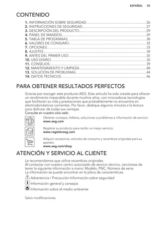 CONTENIDO
1. INFORMACIÓN SOBRE SEGURIDAD...................................................................26
2. INSTRUCCIONES DE SEGURIDAD....................................................................... 27
3. DESCRIPCIÓN DEL PRODUCTO...........................................................................29
4. PANEL DE MANDOS..............................................................................................29
5. TABLA DE PROGRAMAS........................................................................................30
6. VALORES DE CONSUMO......................................................................................32
7. OPCIONES...............................................................................................................33
8. AJUSTES.................................................................................................................. 34
9. ANTES DEL PRIMER USO.......................................................................................35
10. USO DIARIO..........................................................................................................35
11. CONSEJOS........................................................................................................... 39
12. MANTENIMIENTO Y LIMPIEZA...........................................................................40
13. SOLUCIÓN DE PROBLEMAS...............................................................................44
14. DATOS TÉCNICOS...............................................................................................46
PARA OBTENER RESULTADOS PERFECTOS
Gracias por escoger este producto AEG. Este artículo ha sido creado para ofrecer
un rendimiento impecable durante muchos años, con innovadoras tecnologías
que facilitarán su vida y prestaciones que probablemente no encuentre en
electrodomésticos corrientes. Por favor, dedique algunos minutos a la lectura
para disfrutar de todas sus ventajas.
Consulte en nuestro sitio web:
Obtener consejos, folletos, soluciones a problemas e información de servicio:
www.aeg.com
Registrar su producto para recibir un mejor servicio:
www.registeraeg.com
Adquirir accesorios, artículos de consumo y recambios originales para su
aparato:
www.aeg.com/shop
ATENCIÓN Y SERVICIO AL CLIENTE
Le recomendamos que utilice recambios originales.
Al contactar con nuestro centro autorizado de servicio técnico, cerciórese de
tener la siguiente información a mano: Modelo, PNC, Número de serie.
La información se puede encontrar en la placa de características.
Advertencia / Precaución-Información sobre seguridad
Información general y consejos
Información sobre el medio ambiente
Salvo modificaciones.
ESPAÑOL 25
 