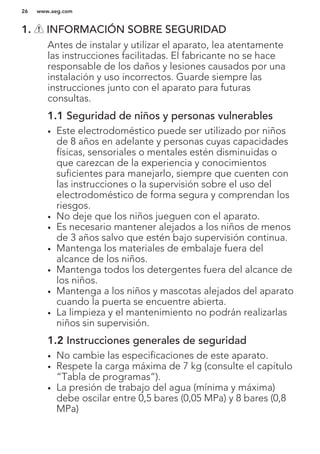 1. INFORMACIÓN SOBRE SEGURIDAD
Antes de instalar y utilizar el aparato, lea atentamente
las instrucciones facilitadas. El fabricante no se hace
responsable de los daños y lesiones causados por una
instalación y uso incorrectos. Guarde siempre las
instrucciones junto con el aparato para futuras
consultas.
1.1 Seguridad de niños y personas vulnerables
• Este electrodoméstico puede ser utilizado por niños
de 8 años en adelante y personas cuyas capacidades
físicas, sensoriales o mentales estén disminuidas o
que carezcan de la experiencia y conocimientos
suficientes para manejarlo, siempre que cuenten con
las instrucciones o la supervisión sobre el uso del
electrodoméstico de forma segura y comprendan los
riesgos.
• No deje que los niños jueguen con el aparato.
• Es necesario mantener alejados a los niños de menos
de 3 años salvo que estén bajo supervisión continua.
• Mantenga los materiales de embalaje fuera del
alcance de los niños.
• Mantenga todos los detergentes fuera del alcance de
los niños.
• Mantenga a los niños y mascotas alejados del aparato
cuando la puerta se encuentre abierta.
• La limpieza y el mantenimiento no podrán realizarlas
niños sin supervisión.
1.2 Instrucciones generales de seguridad
• No cambie las especificaciones de este aparato.
• Respete la carga máxima de 7 kg (consulte el capítulo
“Tabla de programas”).
• La presión de trabajo del agua (mínima y máxima)
debe oscilar entre 0,5 bares (0,05 MPa) y 8 bares (0,8
MPa)
www.aeg.com26
 