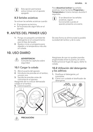 Esta opción permanece
activa incluso con el aparato
apagado.
8.3 Señales acústicas
Se activan las señales acústicas cuando:
• El programa se termina.
• Se ha producido algún fallo en el
aparato.
Para desactivar/activar las señales
acústicas, tocar las teclas Programas y
Temperatura al mismo tiempo durante 4
segundos.
Si se desactivan las señales
acústicas, siguen
funcionando cuando el
aparato presenta una avería.
9. ANTES DEL PRIMER USO
1. Ponga una pequeña cantidad de
detergente en el compartimento
para la fase de lavado.
2. Ajuste e inicie un programa para
algodón a la temperatura más alta
sin colada.
De esta forma se elimina toda la posible
suciedad del tambor y de la cuba.
10. USO DIARIO
ADVERTENCIA!
Consulte los capítulos sobre
seguridad.
10.1 Cargar la colada
1. Abra la puerta del aparato
2. Introduzca las prendas en el tambor,
una por una.
3. Sacuda las prendas antes de
colocarlas en el aparato.
Asegúrese de no colocar demasiada
colada en el tambor.
4. Cierre la puerta.
PRECAUCIÓN!
Asegúrese de que no quedan prendas
enganchadas entre la puerta y el cierre.
Podría provocar fugas de agua y dañar la
colada.
10.2 Utilización del detergente
y los aditivos
1. Dosifique el detergente y el
suavizante.
2. Cierre con cuidado el dosificador de
detergente.
ESPAÑOL 35
 