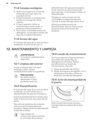 11.4 Consejos ecológicos
• Ajuste un programa sin la fase de
prelavado para lavar ropa con
suciedad normal.
• Empiece siempre un programa de
lavado con la carga de colada
máxima.
• Si fuera necesario, utilice un
quitamanchas cuando ajuste un
programa a baja temperatura.
• Para utilizar la cantidad correcta de
detergente, compruebe la dureza del
agua de su sistema doméstico
11.5 Dureza del agua
Si la dureza del agua de su zona es alta o
moderada, se recomienda usar un
descalcificador de agua para lavadoras.
En las zonas en las que la dureza del
agua sea baja, no es necesario utilizar un
descalcificador.
Póngase en comunicación con las
autoridades correspondientes para
conocer la dureza del agua de su zona.
Utilice la cantidad correcta de
descalcificador. Siga las instrucciones
que encontrará en el envase del
producto.
12. MANTENIMIENTO Y LIMPIEZA
ADVERTENCIA!
Consulte los capítulos sobre
seguridad.
12.1 Limpieza del exterior
Limpie el aparato solo con agua
templada y jabón. Seque
completamente todas las superficies.
PRECAUCIÓN!
No utilice alcohol,
disolventes ni otros
productos químicos.
12.2 Descalcificación
Si la dureza del agua de su zona es alta o
moderada, se recomienda usar un
descalcificador de agua para lavadoras.
Examine periódicamente el tambor para
evitar la formación de cal y partículas de
óxido.
Para eliminar partículas de oxidación,
utilice productos especiales para
lavadoras. Hágalo de forma separada del
lavado de la colada.
Siga siempre las
instrucciones que encontrará
en el envase del producto.
12.3 Lavado de mantenimiento
Con los programas a baja temperatura,
es posible que quede algo de
detergente en el tambor. Realice
periódicamente un lavado de
mantenimiento. Para ello:
• Saque las prendas del tambor.
• Ajuste el programa de algodón con la
temperatura más alta y utilice una
pequeña cantidad de detergente.
12.4 Junta de estanqueidad de
la puerta
Examine periódicamente la junta y
extraiga todos los objetos de la pieza
interior.
www.aeg.com40
 