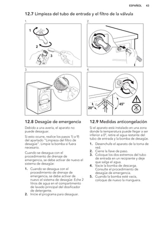 12.7 Limpieza del tubo de entrada y el filtro de la válvula
1.
1
2
3
2.
3. 4.
45°
20°
12.8 Desagüe de emergencia
Debido a una avería, el aparato no
puede desaguar.
Si esto ocurre, realice los pasos 1) a 9)
del apartado "Limpieza del filtro de
desagüe". Limpie la bomba si fuera
necesario.
Cuando se desagua con el
procedimiento de drenaje de
emergencia, se debe activar de nuevo el
sistema de desagüe:
1. Cuando se desagua con el
procedimiento de drenaje de
emergencia, se debe activar de
nuevo el sistema de desagüe: Eche 2
litros de agua en el compartimento
de lavado principal del dosificador
de detergente.
2. Inicie el programa para desaguar.
12.9 Medidas anticongelación
Si el aparato está instalado en una zona
donde la temperatura puede llegar a ser
inferior a 0°, retire el agua restante del
tubo de entrada y la bomba de desagüe.
1. Desenchufe el aparato de la toma de
red.
2. Cierre la llave de paso.
3. Coloque los dos extremos del tubo
de entrada en un recipiente y deje
que salga el agua.
4. Vacíe la bomba de descarga.
Consulte el procedimiento de
desagüe de emergencia.
5. Cuando la bomba esté vacía,
coloque de nuevo la manguera.
ESPAÑOL 43
 