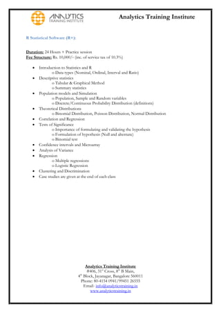 Analytics Training Institute


R Statistical Software (R+):


Duration: 24 Hours + Practice session
Fee Structure: Rs. 10,000/‐ (inc. of service tax of 10.3%)

      Introduction to Statistics and R
               o Data types (Nominal, Ordinal, Interval and Ratio)
      Descriptive statistics
               o Tabular & Graphical Method
               o Summary statistics
      Population models and Simulation
               o Population, Sample and Random variables
               o Discrete/Continuous Probability Distribution (definitions)
      Theoretical Distributions
               o Binomial Distribution, Poisson Distribution, Normal Distribution
      Correlation and Regression
      Tests of Significance
               o Importance of formulating and validating the hypothesis
               o Formulation of hypothesis (Null and alternate)
               o Binomial test
      Confidence intervals and Microarray
      Analysis of Variance
      Regression
               o Multiple regressions
               o Logistic Regression
      Clustering and Discrimination
      Case studies are given at the end of each class




                                    Analytics Training Institute
                                     #406, 31st Cross, 8th B Main,
                               4th Block, Jayanagar, Bangalore 560011
                                 Phone: 80-4154 0941/99451 26555
                                   Email- info@analyticstraining.in
                                       www.analyticstraining.in
 
