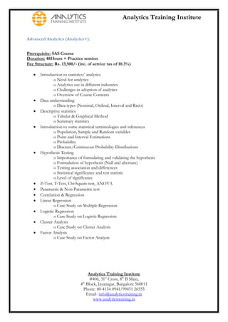 Analytics Training Institute


Advanced Analytics (Analytics+):


Prerequisite: SAS Course
Duration: 48Hours + Practice session
Fee Structure: Rs. 13,500/‐ (inc. of service tax of 10.3%)

      Introduction to statistics/ analytics
               o Need for analytics
               o Analytics use in different industries
               o Challenges in adoption of analytics
               o Overview of Course Contents
      Data understanding
               o Data types (Nominal, Ordinal, Interval and Ratio)
      Descriptive statistics
               o Tabular & Graphical Method
               o Summary statistics
      Introduction to some statistical terminologies and inferences
               o Population, Sample and Random variables
               o Point and Interval Estimations
               o Probability
               o Discrete/Continuous Probability Distributions
      Hypothesis Testing
               o Importance of formulating and validating the hypothesis
               o Formulation of hypothesis (Null and alternate)
               o Testing association and differences
               o Statistical significance and test statistic
               o Level of significance
      Z‐Test, T‐Test, Chi‐Square test, ANOVA
      Parametric & Non‐Parametric test
      Correlation & Regression
      Linear Regression
               o Case Study on Multiple Regression
      Logistic Regression
               o Case Study on Logistic Regression
      Cluster Analysis
               o Case Study on Cluster Analysis
      Factor Analysis
               o Case Study on Factor Analysis




                                  Analytics Training Institute
                                   #406, 31st Cross, 8th B Main,
                             4th Block, Jayanagar, Bangalore 560011
                               Phone: 80-4154 0941/99451 26555
                                 Email- info@analyticstraining.in
                                     www.analyticstraining.in
 